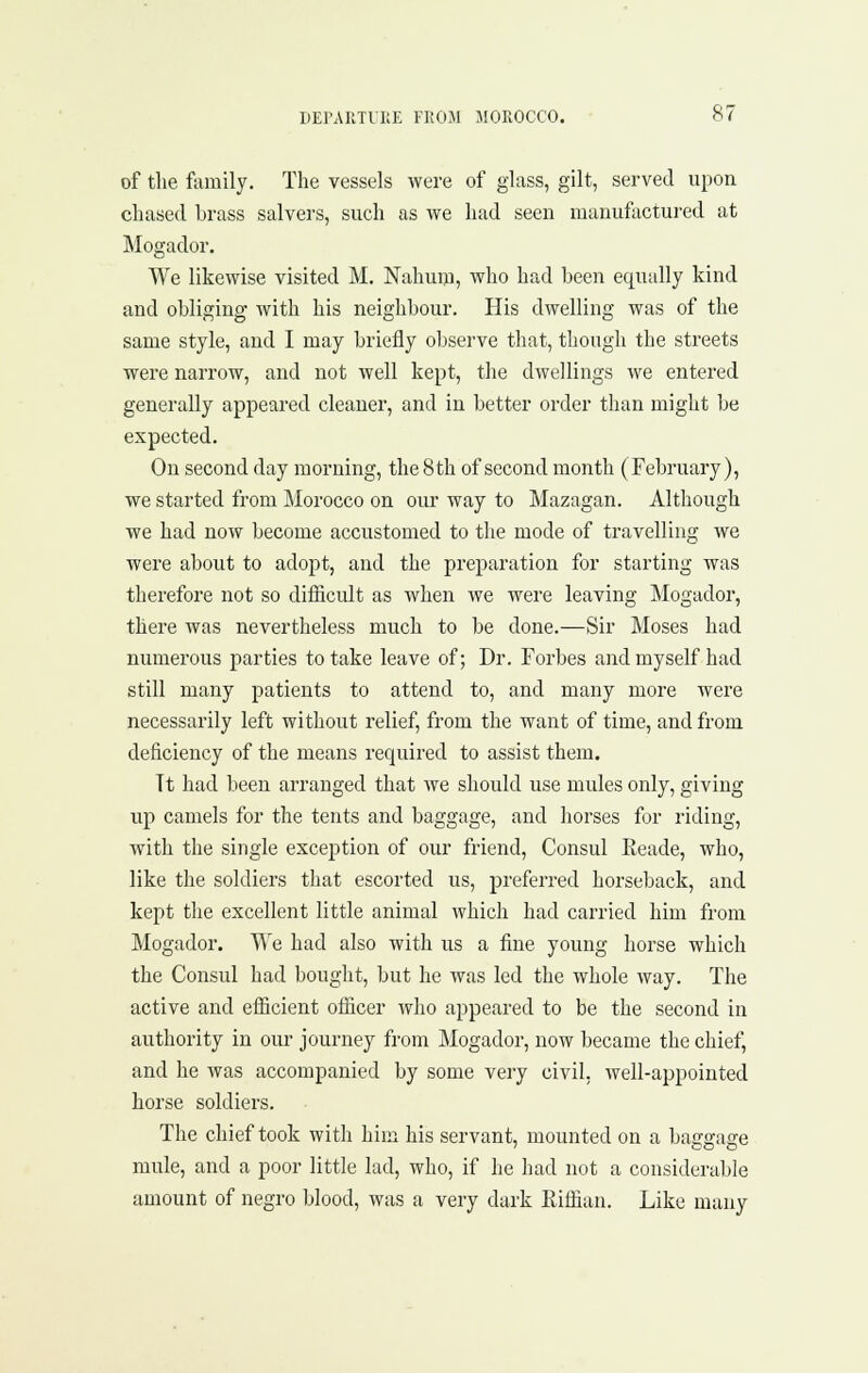 of tlie fcimily. The vessels were of glass, gilt, served upon chased brass salvers, such as we had seen manufactured at Mogador. We likewise visited M, Nahuiu, who had been equally kind and obliging with his neighbour. His dwelling was of the same style, and I may briefly observe that, though the streets were narrow, and not well kept, the dwellings we entered generally appeared cleaner, and in better order than might be expected. On second day morning, the 8th of second month (February), we started from Morocco on our way to Mazagan. Although we had now become accustomed to the mode of travelling we were about to adopt, and the preparation for starting was therefore not so difficult as when we were leaving Mogador, there was nevertheless much to be done.—Sir Moses had numerous parties to take leave of; Dr. Forbes and myself had still many patients to attend to, and many more were necessarily left without relief, from the want of time, and from deficiency of the means required to assist them. Tt had been arranged that we should use mules only, giving up camels for the tents and baggage, and horses for riding, with the single exception of our friend, Consul Eeade, who, like the soldiers that escorted us, preferred horseback, and kept the excellent little animal which had carried him from Mogador. We had also with us a fine young horse which the Consul had bought, but he was led the whole way. The active and efficient officer who appeared to be the second in authority in our journey from Mogador, now became the chief, and he was accompanied by some very civil, well-appointed horse soldiers. The chief took with him his servant, mounted on a baggage mule, and a poor little lad, who, if he had not a considerable amount of negro blood, was a very dark Eiffian. Like many