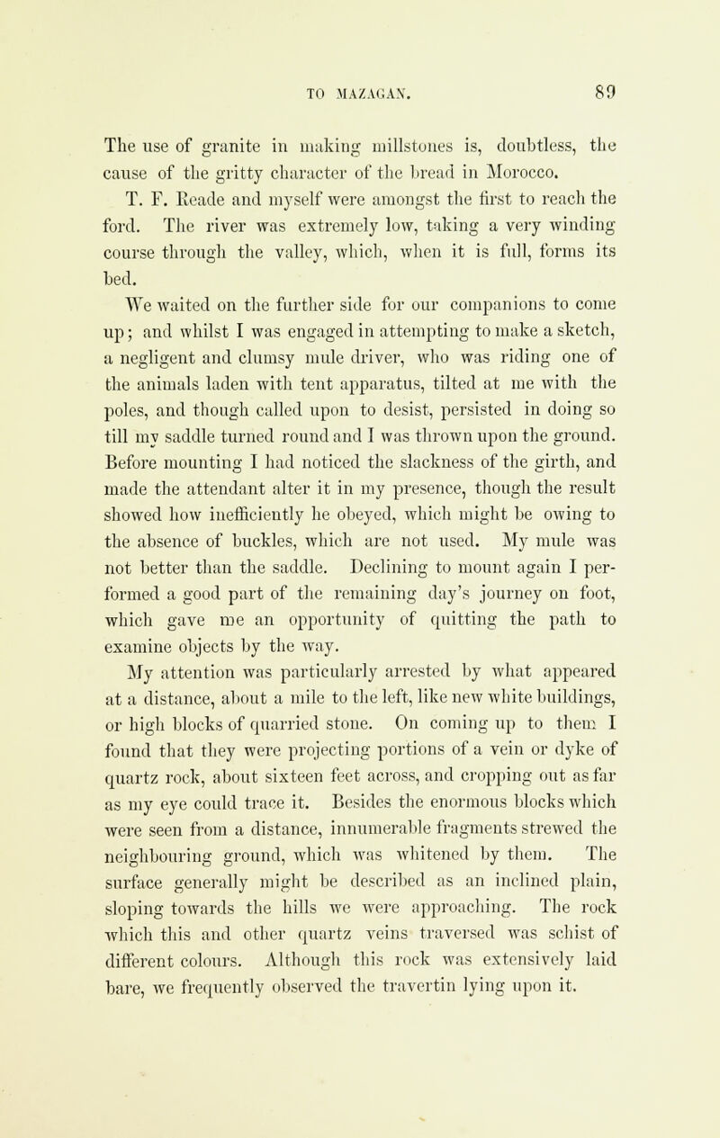 The use of granite in niiiking niillstuues is, doubtless, the cause of the gi'itty character of tlie hread in Morocco. T. F. Eeade and myself were amongst the first to reach the ford. The river was extremely low, taking a very winding course through the valley, which, when it is full, forms its bed. We waited on tlie further side for our companions to come up; and whilst I was engaged in attempting to make a sketch, a negligent and clumsy mule driver, who was riding one of the animals laden with tent apparatus, tilted at me with the poles, and though called upon to desist, persisted in doing so till my saddle turned round and I was thrown upon the ground. Before mounting I had noticed the slackness of the girth, and made the attendant alter it in my presence, though the result showed how inefficiently he obeyed, which might be owing to the absence of buckles, which are not used. My mule was not better than the saddle. Declining to mount again I per- formed a good part of the remaining day's journey on foot, which gave me an opportunity of quitting the path to examine objects by the way. My attention was particularly arrested by what appeared at a distance, about a mile to the left, like new white buildings, or high blocks of quarried stone. On coming up to them I found that they were projecting portions of a vein or dyke of quartz rock, about sixteen feet across, and cropping out as far as my eye could trace it. Besides the enormous blocks which were seen from a distance, innumeralde fragments strewed the neighbouring ground, which was whitened by them. The surface generally miglit be described as an inclined plain, sloping towards the hills we were approaching. The rock which tliis and other quartz veins traversed was schist of different colours. Although this rock was extensively laid bare, we frequently oliserved the travertin lying upon it.