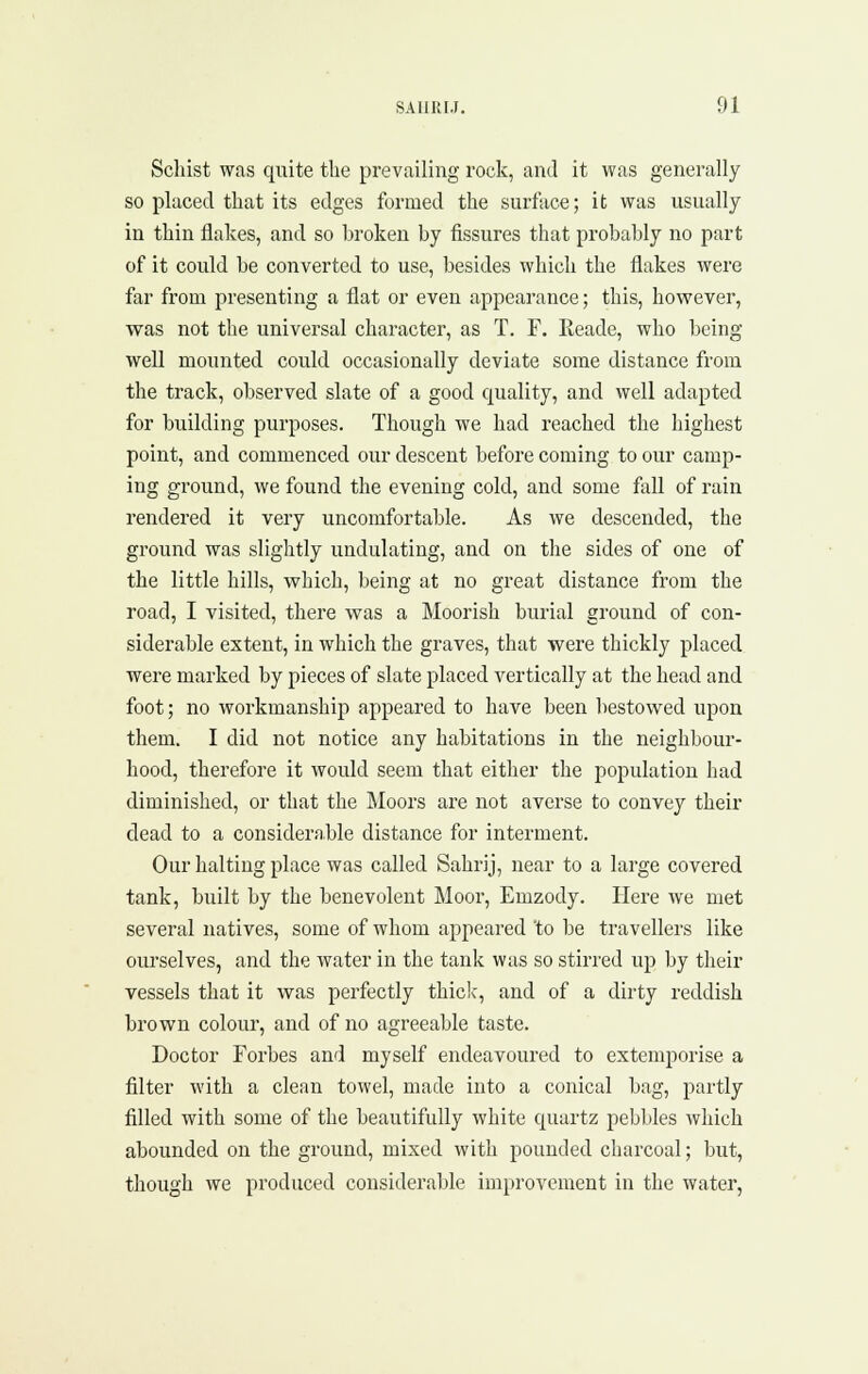 Schist was quite tlie prevailing rock, and it was generally so placed that its edges formed the surface; it was usually in thin flakes, and so broken by fissures that probably no part of it could be converted to use, besides which the flakes were far from presenting a flat or even appearance; this, however, was not the universal character, as T. F. Keade, who being well mounted could occasionally deviate some distance from the track, observed slate of a good quality, and well adapted for building purposes. Though we had reached the highest point, and commenced our descent before coming to our camp- ing ground, we found the evening cold, and some fall of rain rendered it very uncomfortable. As we descended, the ground was slightly undulating, and on the sides of one of the little hills, which, being at no great distance from the road, I visited, there was a Moorish burial ground of con- siderable extent, in which the graves, that were thickly placed were marked by pieces of slate placed vertically at the head and foot; no workmanship appeared to have been bestowed upon them. I did not notice any habitations in the neighbour- hood, therefore it would seem that either the population had diminished, or that the Moors are not averse to convey their dead to a considerable distance for interment. Our halting place was called Sahrij, near to a large covered tank, built by the benevolent Moor, Emzody. Here we met several natives, some of whom appeared 'to be travellers like ourselves, and the water in the tank was so stirred up by their vessels that it was perfectly thiclc, and of a dirty reddish brown colour, and of no agreeable taste. Doctor Forbes and myself endeavoured to extemporise a filter with a clean towel, made into a conical bag, partly filled with some of the beautifully white quartz pebbles which abounded on the ground, mixed with pounded charcoal; but, though we produced considerable improvement in the water,