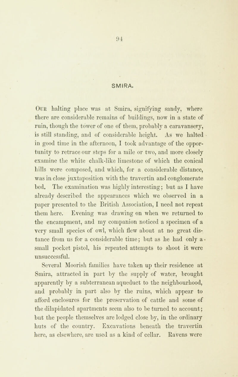 SMIRA. Our halting place was at Smira, signifying sandy, where there are considerable remains of buildings, now in a state of ruin, thongli the tower of one of them, probably a caravansery, is still standing, and of considerable height. As we halted in good time in the afternoon, I took advantage of the oppor- tunity to retrace our steps for a mile or two, and more closely examine the white clialk-like limestone of which the conical hills were composed, and which, for a considerable distance, was in close juxtaposition with the travertin and conglomerate bed. Tlie examination was highly interesting; but as I have already described the appearances which we observed in a paper presented to the Britisli Association, I need not repeat them here. Evening was drawing on when we returned to the encampment, and my companion noticed a specimen of a very small species of owl, which flew about at no great dis- tance from us for a considerable time; but as he had only a • small pocket pistol, his repeated attempts to shoot it were unsuccessful. Several Moorish families have taken up their residence at Smira, attracted in part by the supply of water, brought apparently by a subterranean aqueduct to the neighbourhood, and probably in part also by the ruins, which appear to afford enclosures for the preservation of cattle and some of the dilapidated apartments seem also to be turned to account; but the people themselves are lodged close by, in the ordinary huts of the country. Excavations beneath the travertin here, as elsewhere, are used as a kind of cellar. Ravens were