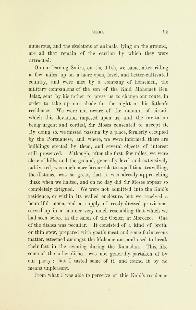 numerous, and the skeletons of animals, lying on the ground, are all that remain of the carrion by which they were attracted. On our leaving Smira, on the 11th, we came, after riding a few miles up on a more open, level, and better-cultivated country, and were met by a company of horsemen, the military companions of the son of the Kaid Mahomet Ben Jelaz, sent by his father to press us to change our route, in order to take up our abode for the night at his father's residence. We were not aware of the amount of circuit which this deviation imposed upon us, and the invitation being urgent and cordial. Sir Moses consented to accept it. By doing so, we missed passing by a place, formerly occupied by the Portuguese, and where, we were informed, there arc buildings erected by them, and several objects of interest still preserved. Although, after the first few miles, we were clear of hills, and the grouud, generally level and extensively cultivated, was much more favourable to expeditious travelling, the distance was so great, that it was already approaching dusk when we halted, and on no day did Sir Moses appear so completely fatigued. We were not admitted into the Raid's jesidence, or within its walled enclosure, but we received a bountiful mona, and a supply of ready-dressed provisions, served up in a manner very much resembling that which we had seen before in the salon of the Oozier, at Morocco. One of the dishes was peculiar. It consisted of a kind of broth, or thin stew, prepared with goat's meat and some farinaceous matter, esteemed amongst the Mahometans, and used to break their fast in the evening during the .Ramadan. This, like some of the other dishes, was not generally partaken of by our party ; but I tasted some of it, and found it by no means unpleasant. From what I was able to perceive of this Kaid's residence