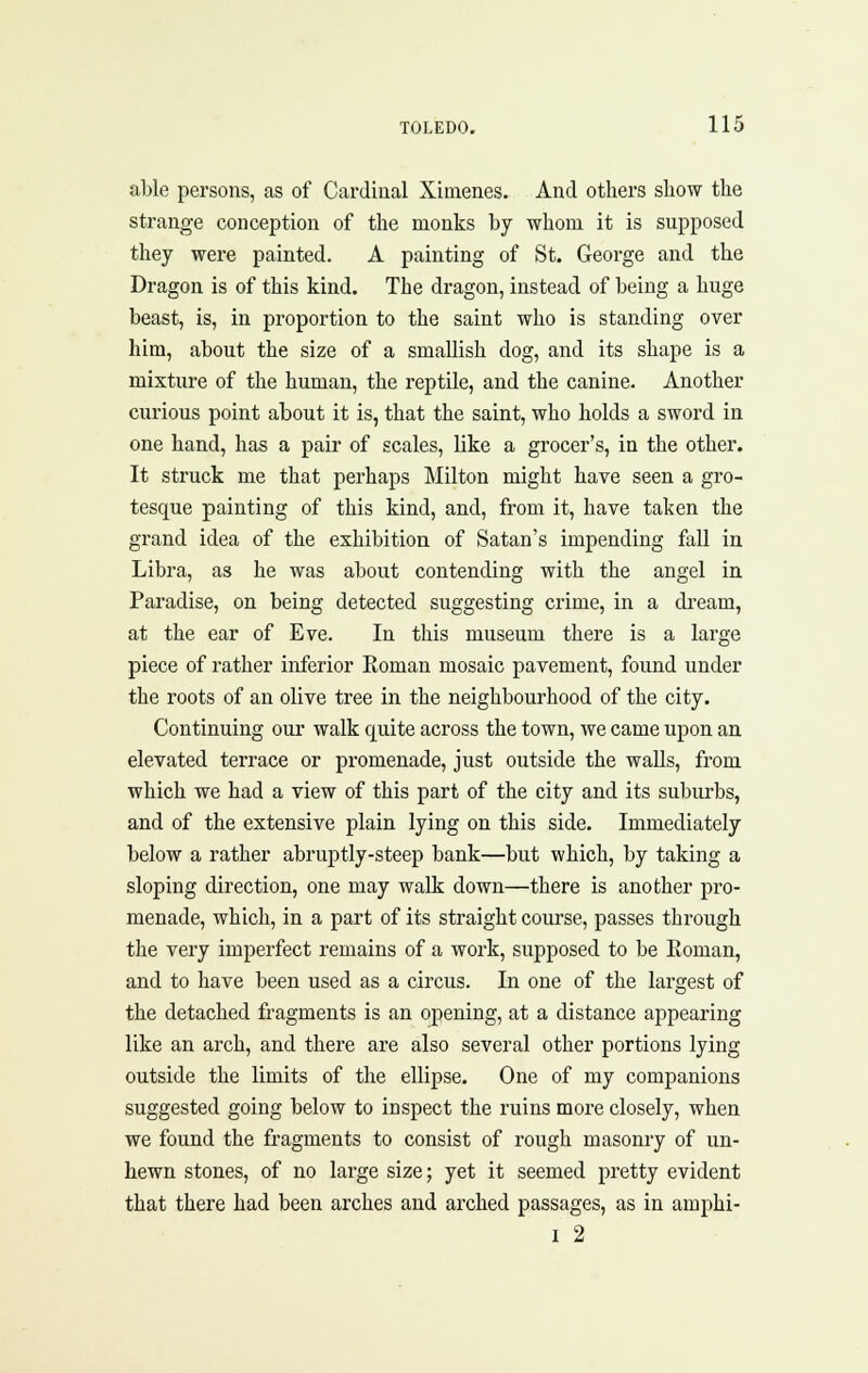 able persons, as of Cardinal Xiaienes. And others show the strange conception of the monks by whom it is supposed they were painted. A painting of St. George and the Dragon is of this kind. The dragon, instead of being a huge beast, is, in proportion to the saint who is standing over him, about the size of a smallish dog, and its shape is a mixture of the human, the reptile, and the canine. Another curious point about it is, that the saint, who holds a sword in one hand, has a pair of scales, like a grocer's, in the other. It struck me that perhaps Milton might have seen a gro- tesque painting of this kind, and, from it, have taken the grand idea of the exhibition of Satan's impending fall in Libra, as he was about contending with the angel in Paradise, on being detected suggesting crime, in a di-eam, at the ear of Eve. In this museum there is a large piece of rather inferior Eoman mosaic pavement, found under the roots of an olive tree in the neighbourhood of the city. Continuing our walk quite across the town, we came upon an elevated terrace or promenade, just outside the walls, from which we had a view of this part of the city and its suburbs, and of the extensive plain lying on this side. Immediately below a rather abruj)tly-steep bank—but which, by taking a sloping direction, one may walk down—there is another pro- menade, which, in a part of its straight course, passes through the very imperfect remains of a work, supposed to be Eoman, and to have been used as a circus. In one of the largest of the detached fragments is an opening, at a distance appearing like an arch, and there are also several other portions lying outside the limits of the ellipse. One of my companions suggested going below to inspect the ruins more closely, when we found the fragments to consist of rough masonry of un- hewn stones, of no large size; yet it seemed pretty evident that there had been arches and arched passages, as in amphi- 1 2