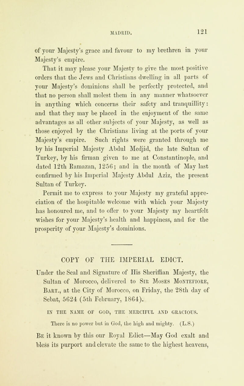 of your Majesty's grace and favour to my brethren in your Majesty's empire. That it may please your Majesty to give the most positive orders that the Jews and Christians dwelling in all parts of your Majesty's dominions shall be perfectly protected, and that no person shall molest them in any manner whatsoever in anything which concerns their safety and tranquillity: and that they may be placed in the enjoyment of the same advantages as all other subjects of your Majesty, as well as those enjoyed by the Christians living at the ports of your Majesty's empire. Such rights were granted through me by his Imperial Majesty Abdul Medjid, the late Sultan of Turkey, by his firman given to me at Constantinople, and dated 12th Eamazan, 1256; and in the month of May last confirmed by his Imperial Majesty Abdul Aziz, the present Sultan of Turkey. Permit me to express to your Majesty my grateful appre- ciation of the hospitable welcome with which your Majesty has honoured me, and to offer to your Majesty my heartfelt wishes for your Majesty's health and happiness, and for the prosperity of your Majesty's dominions. COPY OF THE IMPEEIAL EDICT. Under the Seal and Signature of His Sheriflfian Majesty, the Sultan of Morocco, delivered to Sir Moses Montefiore, Bart., at the City of Morocco, on Friday, the 28th day of Sebat, 5624 (5th February, 1864). in the name of god, the merciful and gracious. There is no power but in God, the high and mighty. (L.S.) Be it known by this our Royal Edict—May God exalt and bless its purport and elevate the same to the highest heavens.