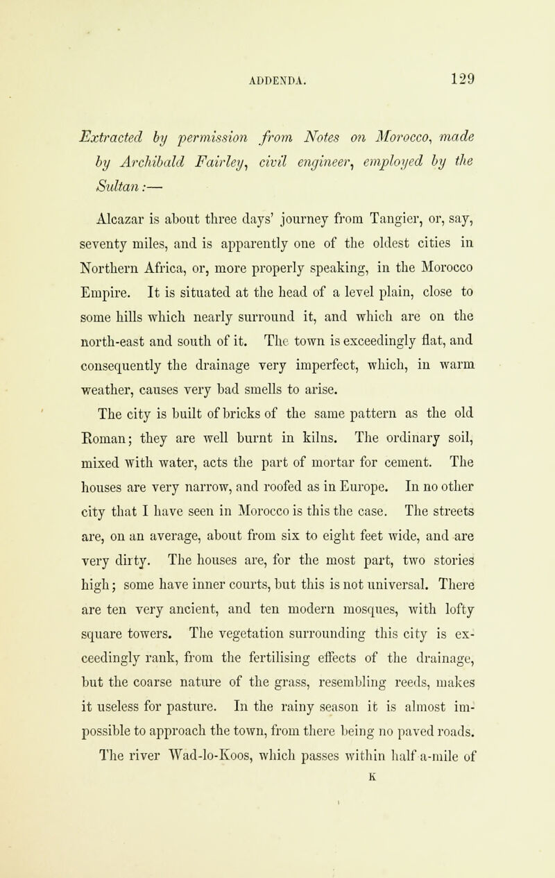 Extracted by permission from Notes on Morocco^ made by Archibald Fairley^ civil engineer^ employed by the Sultan:— Alcazar is about three days' journey from Tangier, or, say, seventy miles, and is apparently one of the oldest cities in Northern Africa, or, more properly speaking, in the Morocco Empire. It is situated at the head of a level plain, close to some hills which nearly surround it, and which are on the north-east and south of it. The town is exceedingly flat, and consequently the drainage very imperfect, which, in warm weather, causes very bad smells to arise. The city is built of bricks of the same pattern as the old Eoman; they are well burnt in kilns. The ordinary soil, mixed with water, acts the part of mortar for cement. The houses are very narrow, and roofed as in Europe. In no other city that I have seen in Morocco is this the case. The streets are, on an average, about from six to eiglit feet wide, and are very dirty. The houses are, for the most part, two stories high; some have inner courts, but this is not universal. There are ten very ancient, and ten modern mosques, with lofty square towers. The vegetation surrounding this city is ex- ceedingly rank, from the fertilising effects of the drainage, but the coarse nature of the grass, resembling reeds, makes it useless for pasture. In the rainy season it is almost im- possible to approach the town, from there being no paved roads. The river Wad-lo-Koos, wliich passes within half a-mile of K