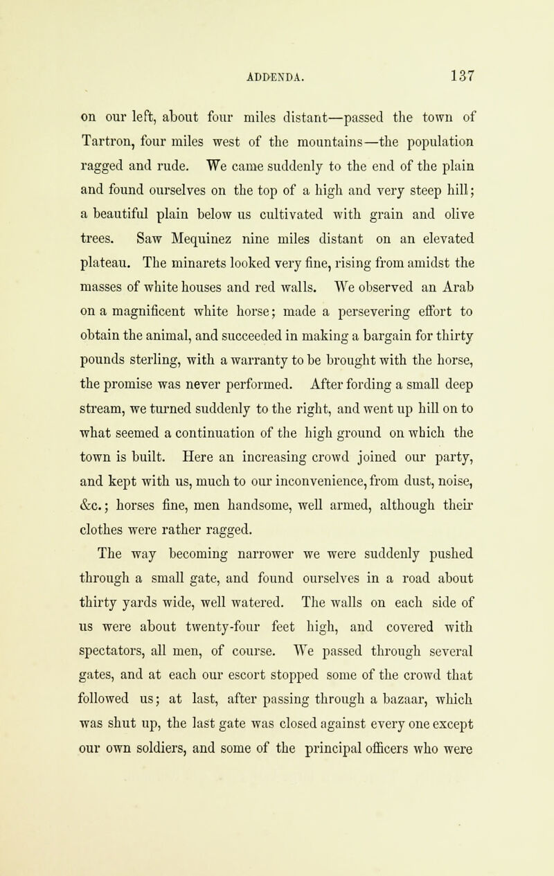 on our left, about four miles distant—passed the town of Tartron, four miles west of the mountains—the population ragged and rude. We came suddenly to the end of the plain and found ourselves on the top of a high and very steep hill; a beautiful plain below us cultivated with grain and olive trees. Saw Mequinez nine miles distant on an elevated plateau. The minarets looked very fine, rising from amidst the masses of white houses and red walls. We observed an Arab on a magnificent white horse; made a persevering efibrt to obtain the animal, and succeeded in making a bargain for thirty pounds sterling, with a warranty to be brought with the horse, the promise was never performed. After fording a small deep stream, we turned suddenly to the right, and went up hill on to what seemed a continuation of the high ground on which the town is built. Here an increasing crowd joined our party, and kept with us, much to our inconvenience, from dust, noise, &c.; horses fine, men handsome, well armed, although theii clothes were rather ragged. The way becoming narrower we were suddenly pushed through a small gate, and found ourselves in a road about thirty yards wide, well watered. The walls on each side of us were about twenty-four feet high, and covered with spectators, all men, of course. We passed through several gates, and at each our escort stopped some of the crowd that followed us; at last, after passing through a bazaar, which was shut up, the last gate was closed against every one except our own soldiers, and some of the principal officers who were