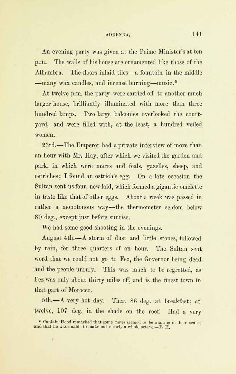 An evening party was given at the Prime Minister's at ten p.m. The walls of his house are ornamented like those of the Alhambra. The floors inlaid tiles—a fountain in the middle —many wax candles, and incense burning—music* At twelve p.m. the party were carried off to another much larger house, brilliantly illuminated with more than three hundred lamps. Two large balconies overlooked the court- yard, and were filled with, at the least, a hundred veiled women. 23rd.—The Emperor had a private interview of more than an hour with Mr. Hay, after which we visited the garden and park, in which were mares and foals, gazelles, sheep, and ostriches; I found an ostrich's egg. On a late occasion the Sultan sent us four, new laid, which formed a gigantic omelette in taste like that of other eggs. About a week was passed in rather a monotonous way—the thermometer seldom below 80 deg,, except just before sunrise. We had some good shooting in the evenings. August 4th.—A storm of dust and little stones, followed by rain, for three quarters of an hour. The Sultan sent word that we could not go to Fez, the Governor being dead and the people unruly. This was much to be regretted, as Fez was only about thirty miles off, and is the finest town in that part of Morocco. 5th.—A very hot day. Ther. 86 deg. at breakfast; at twelve, 107 deg. in the shade on the roof. Had a very * Captain Hood remarked that some notes seemed to be wanting in tlieir scale ; and that he was unable to make out clearly a whole octave.—T. H,