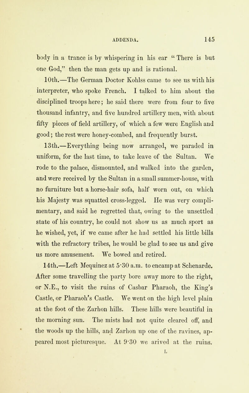 body in a ti-cance is by whispering in his ear  There is but one God, then the man gets up and is rational. 10th.—The German Doctor Kohlss came to see us with his interpreter, who spoke French. I talked to him about the disciplined troops here; he said there were from four to five thousand infantry, and five hundred artillery men, with about fifty pieces of field artillery, of which a few were English and good; the rest were honey-combed, and frequently burst. 13th.—Everything being now arranged, we paraded in uniform, for the last time, to take leave of the Sultan. We rode to the palace, dismounted, and walked into the garden, and were received by the Sultan in a small summer-house, with no furniture but a horse-hair sofa, half worn out, on which his Majesty was squatted cross-legged. He was very compli- mentary, and said he regretted that, owing to the unsettled state of his country, he could not show us as much sport as he wished, yet, if we came after he had settled his little bills with the refractory tribes, he would be glad to see us and give us more amusement. We bowed and retired. 14th.—Left Mequinez at 530 a.m. to encamp at Schenarde. After some travelling the party bore away more to the right, or N.E., to visit the ruins of Casbar Pharaoh, the King's Castle, or Pharaoh's Castle. We went on the high level plain at the foot of the Zarhon hills. These hills were beautiful in the morning sun. The mists had not quite cleared oif, and the woods up the hills, and Zarhon up one of the ravines, ap- peared most picturesque. At 9'30 we arived at the ruins.