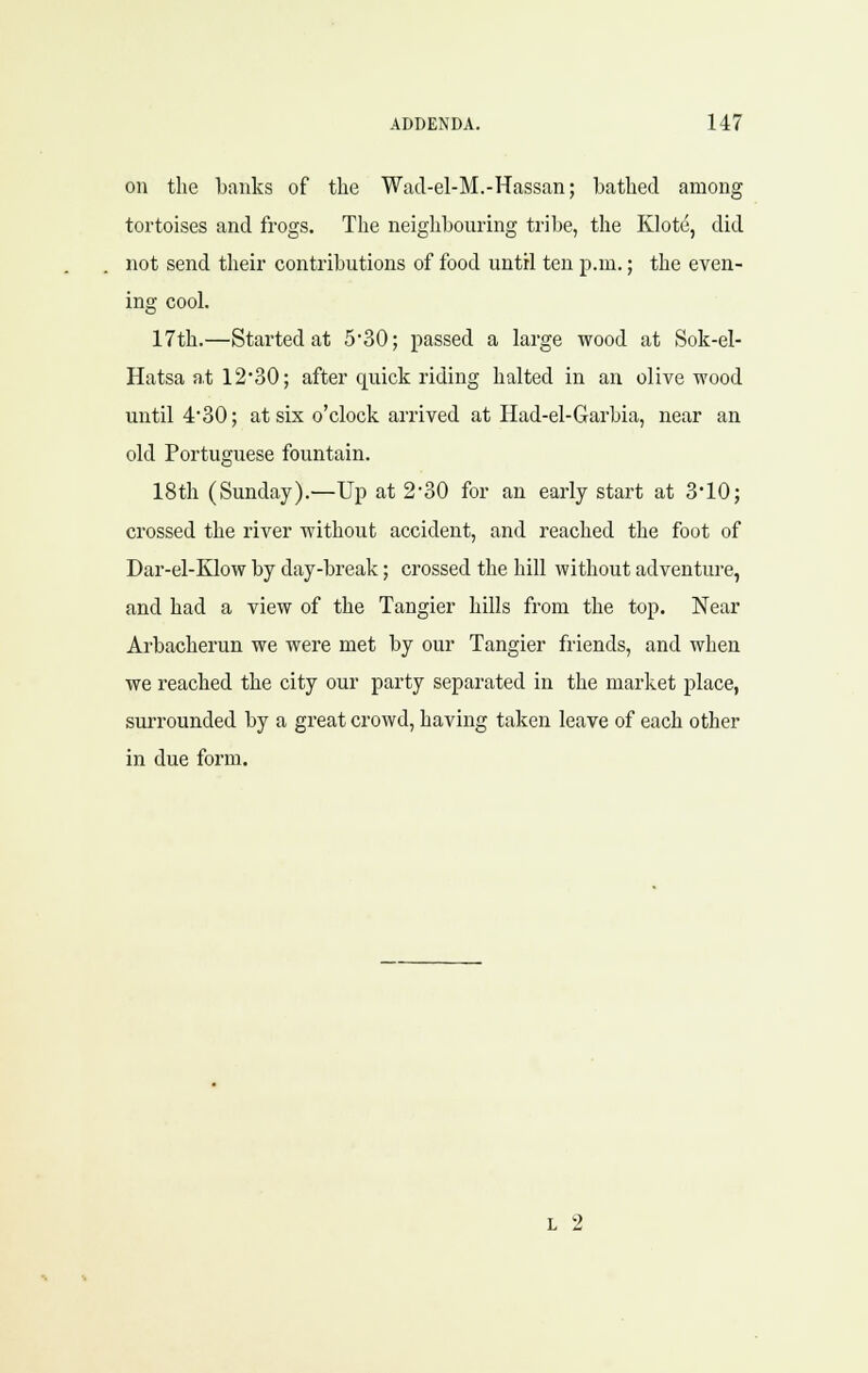 on the banks of the Wad-el-M.-Hassan; bathed among tortoises and frogs. The neighbouring tribe, the Klote, did not send their contributions of food until ten p.m.; the even- ing cool. 17th.—Started at 530; passed a large wood at Sok-el- Hatsa at 12'30; after quick riding halted in an olive wood until 4'30; at six o'clock arrived at Had-el-Garbia, near an old Portuguese fountain. 18tli (Sunday).—Up at 230 for an early start at 3*10; crossed the river without accident, and reached the foot of Dar-el-Klow by day-break; crossed the hill without adventure, and had a view of the Tangier hills from the top. Near Arbacherun we were met by our Tangier friends, and when we reached the city our party separated in the market place, surrounded by a great crowd, having taken leave of each other in due form. L 2