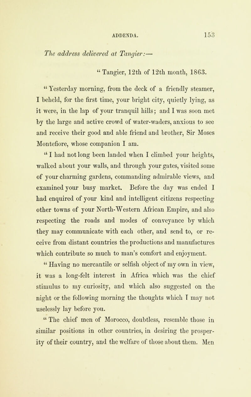 The address delivered at Tangier:—  Tangier, 12th of 12th month, 1863.  Yesterday morning, from the deck of a friendly steamer, I beheld, for the &st time, your bright city, quietly lying, as it were, in the lap of your tranquil hills; and I was soon met by the large and active crowd of water-waders, anxious to see and receive their good and able friend and brother. Sir Moses Montefiore, whose companion I am.  I had not long been landed when I climbed your heights, walked about your walls, and through your gates, visited some of your charming gardens, commanding admirable views, and examined your busy market. Before the day was ended I had enquired of your kind and intelligent citizens respecting other towns of your North-Western African Empire, and also respecting the roads and modes of conveyance by which they may communicate with each other, and send to, or re- ceive from distant countries the productions and manufactures which contribute so much to man's comfort and enjoyment.  Having no mercantile or selfish object of my own in view, it was a long-felt interest in Africa which was the chief stimulus to my curiosity, and which also suggested on the night or the following morning the thoughts which T may not uselessly lay before you.  The chief men of Morocco, doubtless, resemble those in similar positions in other countries, in desiring the prosper- ity of their country, and the welfare of those about them. Men