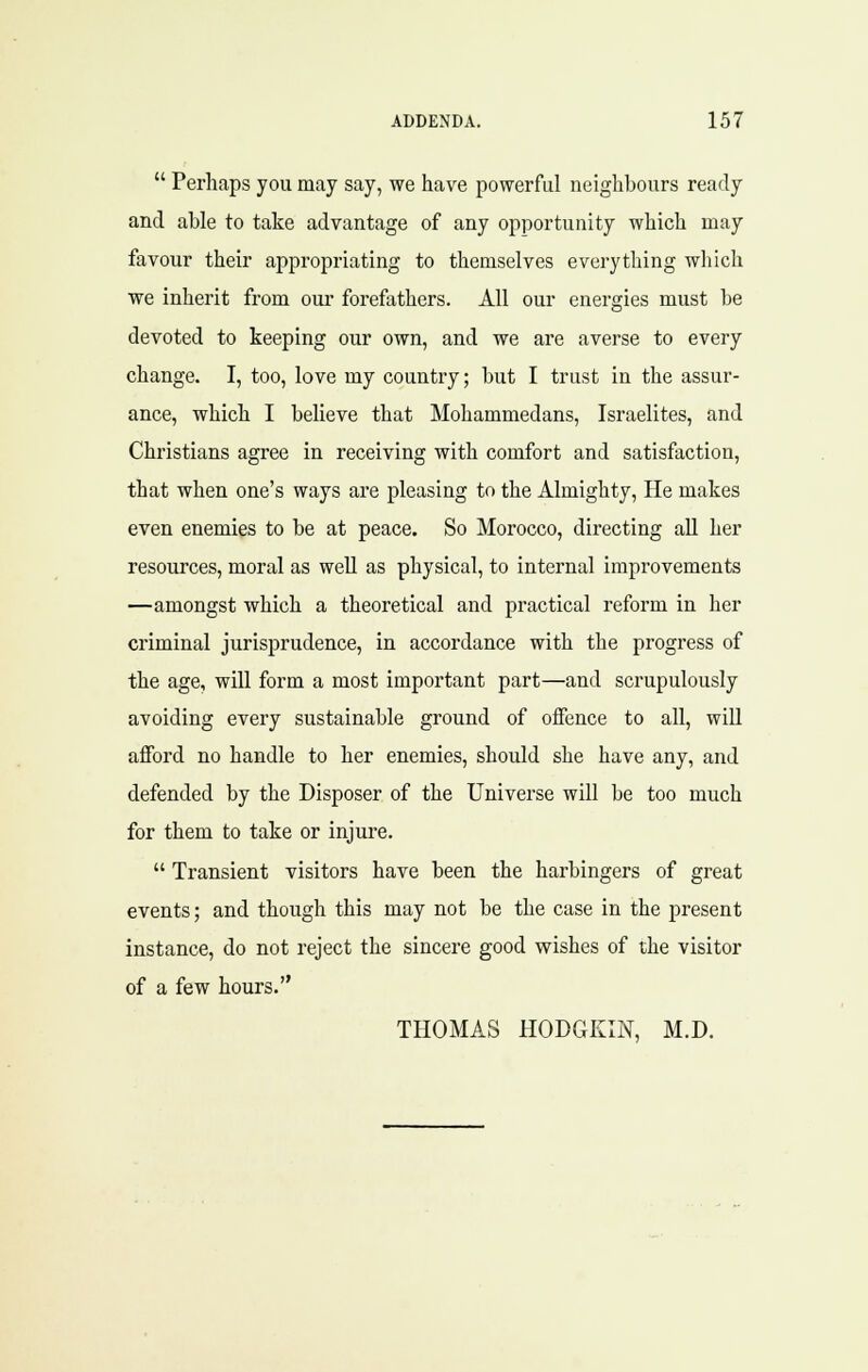  Perhaps you may say, we have powerful neighbours ready and able to take advantage of any opportunity which may favour their appropriating to themselves everything which we inherit from our forefathers. All our energies must be devoted to keeping our own, and we are averse to every change. I, too, love my country; but I trust in the assur- ance, which I believe that Mohammedans, Israelites, and Christians agree in receiving with comfort and satisfaction, that when one's ways are pleasing to the Almighty, He makes even enemies to be at peace. So Morocco, directing all her resources, moral as weU as physical, to internal improvements —amongst which a theoretical and practical reform in her criminal jurisprudence, in accordance with the progress of the age, will form a most important part—and scrupulously avoiding every sustainable ground of offence to all, wiU afford no handle to her enemies, should she have any, and defended by the Disposer of the Universe will be too much for them to take or injure.  Transient visitors have been the harbingers of great events; and though this may not be the case in the present instance, do not reject the sincere good wishes of the visitor of a few hours. THOMAS HODGKIN, M.D.