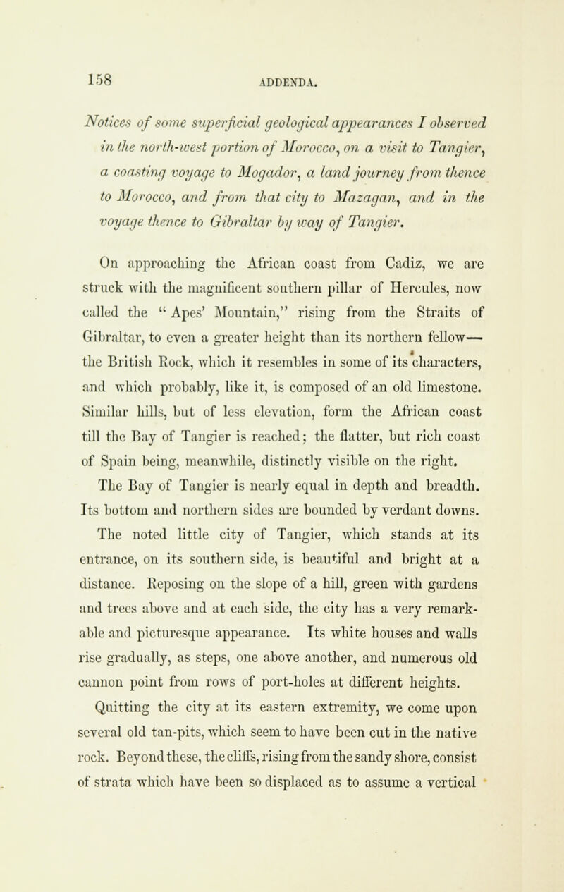 Notices of some superficial geological appearances I observed in the north-west portion of Morocco^ on a visit to Tangier^ a coasting voyage to Mogador, a land journey from thence to Morocco, and from that city to Mazagan, and in the voyage thence to Gibraltar by way of Tangier. On approaching tlie African coast from Cadiz, we are struck with the magnificent southern pillar of Hercules, now called the  Apes' Mountain, rising from the Straits of Gibraltar, to even a greater height than its northern fellow— the British Rock, which it resembles in some of its characters, and which probably, like it, is composed of an old limestone. Similar hills, but of less elevation, form the African coast till the Bay of Tangier is reached; the flatter, but rich coast of Spain being, meanwhile, distinctly visible on the right. The Bay of Tangier is nearly equal in depth and breadth. Its bottom and northern sides are bounded by verdant downs. The noted little city of Tangier, which stands at its entrance, on its southern side, is beautiful and bright at a distance. Eeposing on the slope of a hiU, green with gardens and trees above and at each side, the city has a very remark- able and pictm-esque appearance. Its white houses and walls rise gradually, as steps, one above another, and numerous old cannon point from rows of port-holes at different heights. Quitting the city at its eastern extremity, we come upon several old tan-pits, which seem to have been cut in the native rock. Beyond these, the cliffs, rising from the sandy shore, consist of strata which have been so displaced as to assume a vertical 