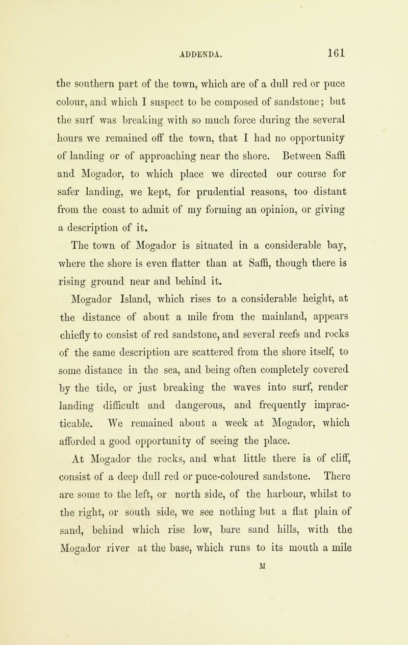 the southern part of the town, which are of a dull red or puce colour, and which I suspect to be composed of sandstone; but the surf was breaking with so much force during the several hours we remained off the town, that I had no opportunity of landing or of approaching near the shore. Between Saffi and Mogador, to which place we directed our course for safer landing, we kept, for prudential reasons, too distant from the coast to admit of my forming an opinion, or giving a description of it. The town of IMogador is situated in a considerable bay, where the shore is even flatter than at Saffi, though there is rising ground near and behind it. Mogador Island, which rises to a considerable height, at the distance of about a mile from the mainland, appears chiefly to consist of red sandstone, and several reefs and rocks of the same description are scattered from the shore itself, to some distance in the sea, and being often completely covered by the tide, or just breaking the waves into surf, render landing difficult and dangerous, and frequently imprac- ticable. We remained about a week at Mogador, which afforded a good opportunity of seeing the place. At Mogador the rocks, and what little there is of cliff, consist of a deep dull red or puce-coloured sandstone. There are some to the left, or north side, of the harbour, whilst to the right, or south side, we see nothing but a flat plain of sand, behind wliich rise low, bare sand hills, with the Mogador river at the base, which runs to its mouth a mile M