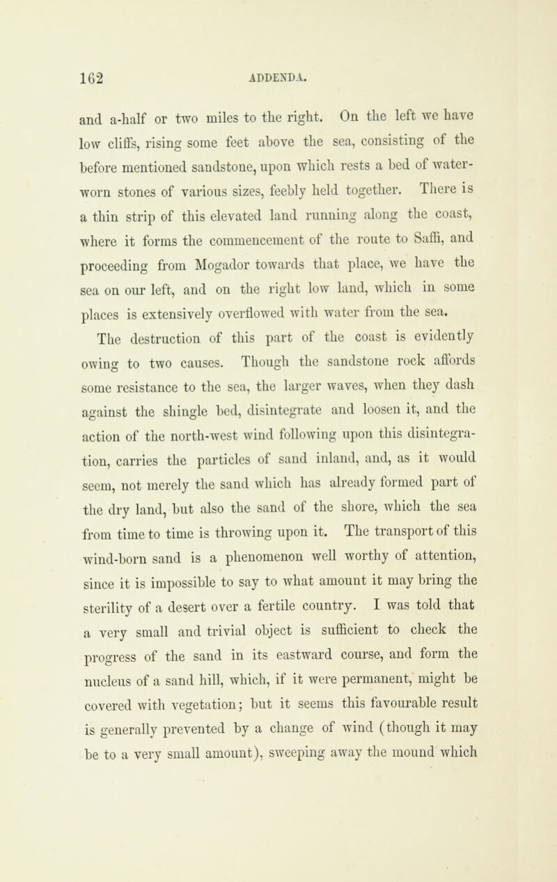 and a-half or two miles to the right. On the left we have low cliffs, rising some feet above the sea, consisting of the before mentioned sandstone, upon which rests a bed of water- worn stones of various sizes, feebly held together. There is a thin strip of this elevated land running along the coast, where it forms the commencement of the route to Saffi, and proceeding from Mogador towards that place, we have the sea on our left, and on the right low land, which in some places is extensively overflowed with water from the sea. The destruction of this part of the coast is evidently owing to two causes. Though the sandstone rock affords some resistance to the sea, the lai-ger waves, when they dash against the shingle bed, disintegrate and loosen it, and the action of the north-west wind following upon this disintegra- tion, carries the particles of sand inland, and, as it would seem, not merely the sand which has already formed part of the dry land, but also the sand of the shore, which the sea from time to time is throwing upon it. The transport of this wind-born sand is a phenomenon well worthy of attention, since it is impossible to say to what amount it may bring the sterility of a desert over a fertile country. I was told that a very small and trivial object is sufficient to check the proo-ress of the sand in its eastward course, and form the nucleus of a sand hill, which, if it were permanent, might be covered with vegetation; but it seems this favourable result is generally prevented by a change of wind (though it may be to a very small amount), sweeping away the mound which