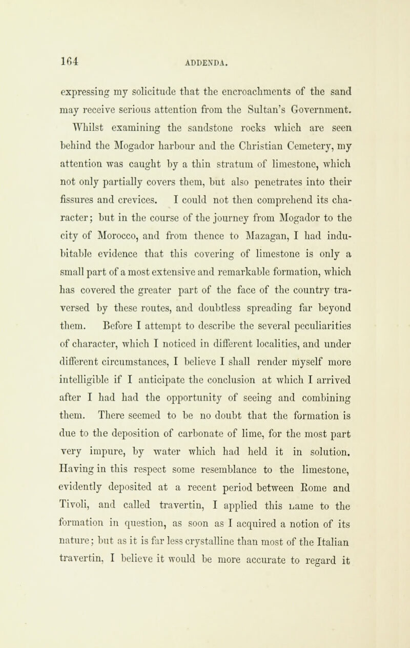 expressing my solicitude that the encroachments of the sand may receive serious attention fi'om the Sultan's Government. Whilst examining the sandstone rocks which are seen behind the IMogador harbour and the Christian Cemetery, my attention was caught by a thin stratum of limestone, which not only partially covers them, but also penetrates into their fissures and crevices. I could not then comprehend its cha- racter; but in the course of the journey from Mogador to the city of Morocco, and from tlience to ^lazagan, I had indu- bitable evidence that this covering of limestone is only a small part of a most extensive and remarkable formation, which has covered the greater part of the face of the country tra- versed by these routes, and doubtless spreading far beyond them. Before I attempt to describe the several peculiarities of character, wliich I noticed in diflferent localities, and under different circumstances, I believe I shall render myself more intelligible if I anticipate the conclusion at which I arrived after I had had the opportunity of seeing and combining them. There seemed to be no doubt that the formation is due to the deposition of carbonate of lime, for the most part very impure, by water which had held it in solution. Having in this respect some resemblance to the limestone, evidently deposited at a recent period between Eome and Tivoli, and called travertin, I applied this i^ame to the formation in question, as soon as I acquired a notion of its nature; but as it is far less crystalline than most of the Italian travertin, I believe it would be more accurate to regard it