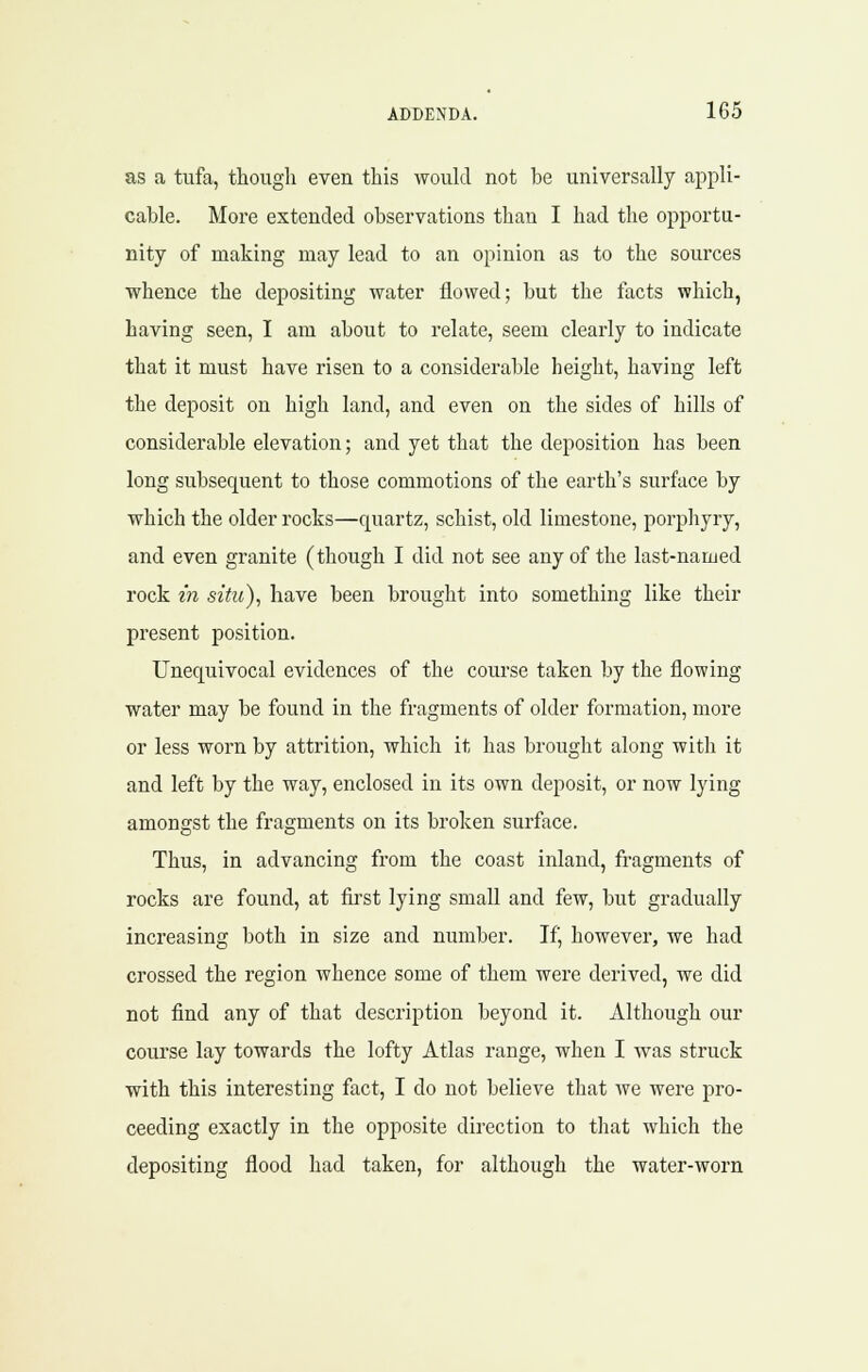 as a tufa, though even this woukl not be universally appli- cable. More extended observations than I had the opportu- nity of making may lead to an opinion as to the sources whence the depositing water flowed; but the facts which, having seen, I am about to relate, seem clearly to indicate that it must have risen to a considerable height, having left the deposit on high land, and even on the sides of hills of considerable elevation; and yet that the deposition has been long subsequent to those commotions of the earth's surface by which the older rocks—quartz, schist, old limestone, porphyry, and even granite (though I did not see any of the last-named rock in situ), have been brought into something like their present position. Unequivocal evidences of the course taken by the flowing water may be found in the fragments of older formation, more or less worn by attrition, which it has brought along with it and left by the way, enclosed in its own deposit, or now lying amongst the fragments on its broken surface. Thus, in advancing from the coast inland, fragments of rocks are found, at first lying small and few, but gradually increasing both in size and number. Ifj however, we had crossed the region whence some of them were derived, we did not find any of that description beyond it. Although our course lay towards the lofty Atlas range, when I was struck with this interesting fact, I do not believe that we were pro- ceeding exactly in the opposite direction to that which the depositing flood had taken, for although the water-worn