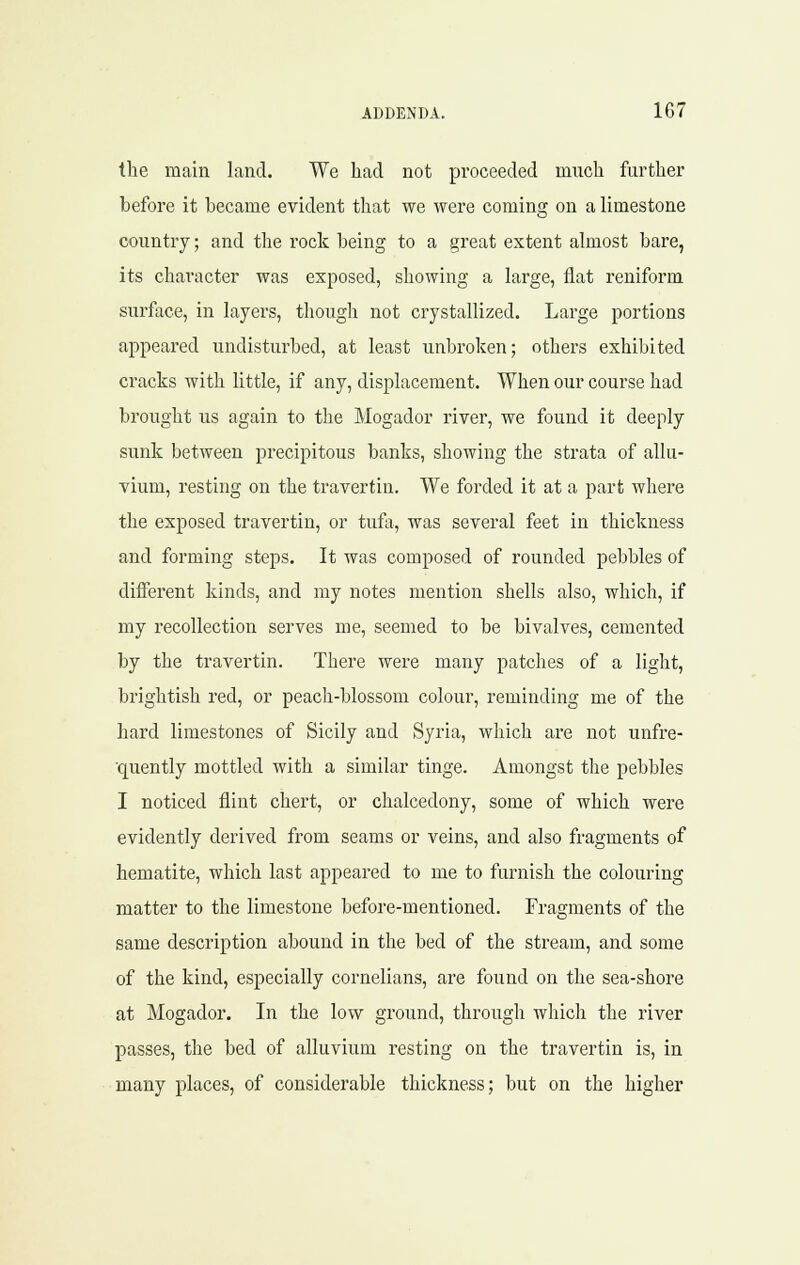 the main land. We had not proceeded much further before it became evident that we were coming on a limestone country; and the rock being to a great extent almost bare, its character was exposed, showing a large, flat reniform surface, in layers, though not crystallized. Large portions appeared undisturbed, at least unbroken; others exhibited cracks with little, if any, displacement. When our course had brought us again to the Mogador river, we found it deeply sunk between precipitous banks, showing the strata of allu- vium, resting on the travertin. We forded it at a part where the exposed travertin, or tufli, was several feet in thickness and forming steps. It was composed of rounded pebbles of different kinds, and my notes mention shells also, which, if my recollection serves me, seemed to be bivalves, cemented by the travertin. There were many patches of a light, brightish red, or peach-blossom colour, reminding me of the hard limestones of Sicily and Syria, which are not unfre- ■quently mottled with a similar tinge. Amongst tlie pebbles I noticed flint chert, or chalcedony, some of which were evidently derived from seams or veins, and also fragments of hematite, which last appeared to me to furnish the colouring matter to the limestone before-mentioned. Fragments of the same description abound in the bed of the stream, and some of the kind, especially cornelians, are found on the sea-shore at Mogador. In the low ground, through which the river passes, the bed of alluvium resting on the travertin is, in many places, of considerable thickness; but on the higher