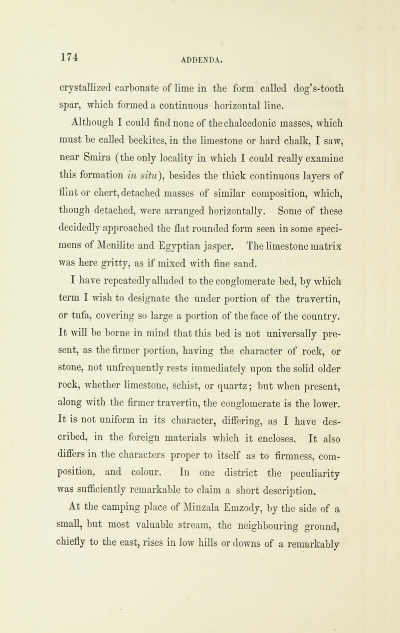 crystallized carbonate of lime in the form called dog's-tooth spar, which formed a continuous horizontal line. Although I could find none of the chalcedonic masses, which must be called beekites, in the limestone or hard chalk, I saw, near Smira (the only locality in which I could really examine this formation in situ), besides the thick continuous layers of flint or cliert, detached masses of similar composition, which, though detached, were arranged horizontally. Some of these decidedly approached the flat rounded form seen in some speci- mens of Menilite and Egyptian jasper. The limestone matrix was here gritty, as if mixed with fine sand. I have repeatedly alluded to the conglomerate bed, by which term I wish to designate the under portion of the travertin, or tufa, covering so large a portion of the face of the country. It will be borne in mind that this bed is not universally pre- sent, as the fii-mer portion, having the character of rock, or stone, not unfrequently rests immediately upon the solid older rock, whether limestone, schist, or quartz; but when present, along with the firmer travertin, the conglomerate is the lower. It is not uniform in its character, differing, as I have des- cribed, in the foreign materials which it encloses. It also differs in the characters proper to itself as to firmness, com- position, and colour. In one district the peculiarity was sufiiciently remarkable to claim a short description. At the camping place of Minzala Emzody, by the side of a small, but most valuable stream, the neighbouring ground, chiefly to the east, rises in low hills or downs of a remarkably