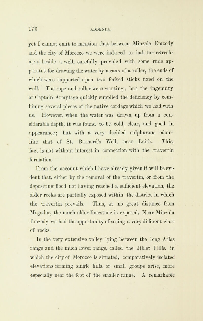 yet I cannot omit to mention that between Minzala Emzody and the city of jMorocco we were induced to halt for refresh- ment beside a well, carefully provided with some rude ap- paratus for drawing the water by means of a roller, the ends of which were supported upon two forked sticks fixed on the wall. The rope and roller were wanting; but the ingenuity of Captain Armytage quickly supplied the deficiency by com- bining several pieces of the native cordage which we had with us. However, when the water was drawn up from a con- siderable depth, it was found to be cold, clear, and good in appearance; but with a very decided sulphurous odour like that of St. Barnard's Well, near Leith. This, fact is not without intei'est in connection with the travertin formation From the account which I have already given it will be evi- dent that, either by the removal of the travertin, or from the depositing flood not having reached a suflicient elevation, the older rocks are partially exposed within the district in which the travertin prevails. Thus, at no great distance from Mogador, the much older limestone is exposed. Near Minzala Emzody we had the opportunity of seeing a very difierent class of rocks. In the very extensive valley lying between the long Atlas range and the much lower range, called the Jiblet Hills, in which the city of Morocco is situated, comparatively isolated elevations forming single hills, or small groups arise, more especially near the foot of the smaller range. A remarkable