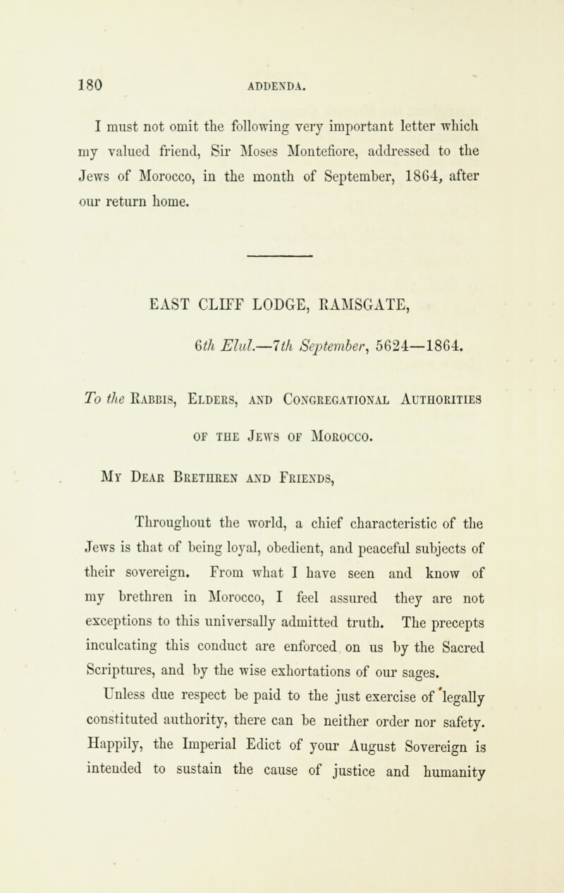 I must not omit the following very important letter which my valued friend, Sir Moses Montefiore, addi-essed to the Jews of Morocco, in the month of September, 1864, after our return home. EAST CLIFF LODGE, RAMSGATE, Q,th Elul—lth September, 5624—18G4. To the Eabbis, Elders, and Congregational Authorities OF THE Jews of Morocco. Mv Dear Brethren and Friends, Throughout the world, a chief characteristic of the Jews is that of being loyal, obedient, and peaceful subjects of their sovereign. From what I have seen and know of my brethren in Morocco, I feel assured they are not exceptions to this universally admitted truth. The precepts inculcating this conduct are enforced on us by the Sacred Scriptm-es, and by the wise exhortations of our sages. Unless due respect be paid to the just exercise of 'legally constituted authority, there can be neither order nor safety. Happily, the Imperial Edict of your August Sovereign is intended to sustain the cause of justice and humanity