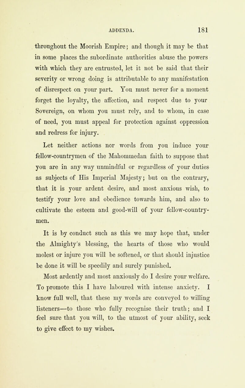 throughout the Moorish Empire; and though it may be that in some places the subordinate authorities abuse the powers with which they are entrusted, let it not be said that their severity or wrong doing is attributable to any manifestation of disrespect on your part. You must never for a moment forget the loyalty, the aifection, and respect due to your Sovereign, on whom you must rely, and to whom, in case of need, you must appeal for protection against oppression and redress for injury. Let neither actions nor words from you induce your fellow-countrymen of the Mahommedan faith to suppose that you are in any way unmindful or regardless of your duties as subjects of His Imperial Majesty; but on the contrary, that it is your ardent desire, and most anxious wish, to testify your love and obedience towards him, and also to cultivate the esteem and good-will of your fellow-country- men. It is by conduct such as this we may hope that, under the Almighty's blessing, the hearts of those who would molest or injure you will be softened, or that should injustice be done it wiU be speedily and surely punished. Most ardently and most anxiously do I desire your welfare. To promote this I have laboured with intense anxiety. I know full well, that these my words are conveyed to willing listeners—to those who fully recognise their truth; and I feel sure that you will, to the utmost of your ability, seek to give effect to my wishes.