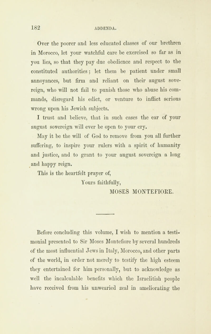 Over the poorer and less educated classes of our brethren in Morocco, let your watchful care be exercised so for as in you lies, so that they pay due obedience and respect to the constituted authorities; let them be patient under small annoyances, but fii-m and reliant on their august sove- reign, who will not fail to punish those who abuse his com- mands, disregard his edict, or venture to inflict serious wrong upon his Jewish subjects. I trust and believe, that in such cases the ear of your august sovereign will ever be open to your cry. May it be the will of God to remove from you all further suffering, to inspire your rulers with a spirit of humanity and justice, and to grant to your august sovereign a long and happy reign. This is the heartfelt prayer of. Yours faithftdly, MOSES MONTEFIOEE. Before concluding this volume, I wish to mention a testi- monial presented to Sir Moses Montefiore by several hundreds of the most influential Jews in Italy, Morocco, and other parts of the world, in order not merely to testify the high esteem they entertained for him personally, but to acknowledge as weU the incalculable benefits which the Israelitish people have received fi-om his unwearied zeal in ameliorating the