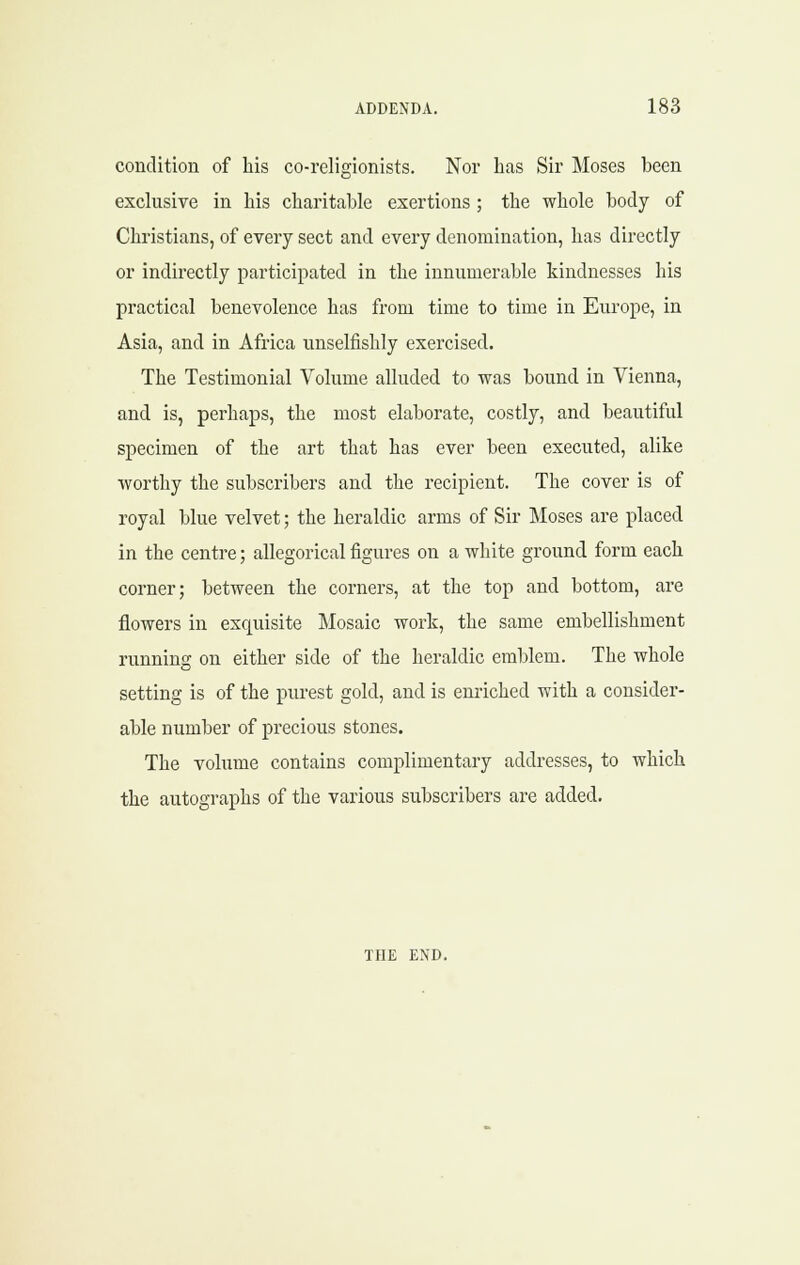 condition of his co-religionists. Nor has Sir Moses been exclusive in his charitable exertions ; the whole body of Christians, of every sect and every denomination, has directly or indirectly participated in the innumerable kindnesses his practical benevolence has from time to time in Europe, in Asia, and in Africa unselfishly exercised. The Testimonial Volume alluded to was bound in Vienna, and is, perhaps, the most elaborate, costly, and beautiful specimen of the art that has ever been executed, alike worthy the subscribers and the recipient. The cover is of royal blue velvet; the heraldic arms of Sir Moses are placed in the centre; allegorical figures on a white ground form each corner; between the corners, at the top and bottom, are flowers in exquisite Mosaic work, the same embellishment running on either side of the heraldic emblem. The whole setting is of the purest gold, and is enriched with a consider- able number of precious stones. The volume contains complimentary addresses, to which the autographs of the various subscribers are added. THE END.