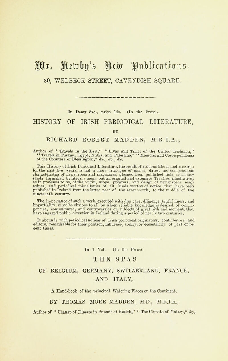 30, WELBECK STREET, CAVENDISH SQUARE. In Demy 8to., price 14a. (In the Press). HISTORY OF IRISH PERIODICAL LITERATURE, BY RICHARD ROBERT MADDEN, M.R.I.A., Author of Travels in tlie East, Lives and Times of the United Irishmen,  Travels in Turkey, Egypt, Niibia, and Palestine, '' Memoirs and Correspondence of the Countess of Blessington, &c., &o., &c. This History of Irish Periodical Literature, the result of arduous labour and research for the past five years, is not a mere catalogue of names, dates, and compendious characteristics of newspapers and magazines, gleaned from published lists, m-memo- randa furnished by literary men; but an original and extensive Treatise, illustrative, as it professes to be, of the origin, scope, progress, and design of newspapers, mag- azines, and periodical miscellanies of all kinds worthy of notice, that have been pubhshed in Ireland from the latter part of the seventucuth, to the middle of the nineteenth century. The importance of such a work, executed with due care, diHgence, truthfulness, and impartiality, must be obvious to all by whom reliable knowledge is desired, of contin- gencies, conjunctures, and controversies on subjects of great pith and moment, that have engaged pubUc attention in Ireland during a period of nearly two centuries. It abounds with periodical notices of Irish periodical originators, contributors, and editors, remarkable for their position, influence, abUity, or eccentricity, of past or re- cent times. In 1 Vol. (In the Press). THE SPAS OF BELGIUM, GERMANY, SWITZERLAND, FRANCE, AND ITALY, A Hand-book of the principal Watering Places on the Continent. BY THOMAS MORE MADDEN, M.D., M.R.I.A., Author of  Change of Climate in Pursuit of Health.  The Climate of Malaga, &o.