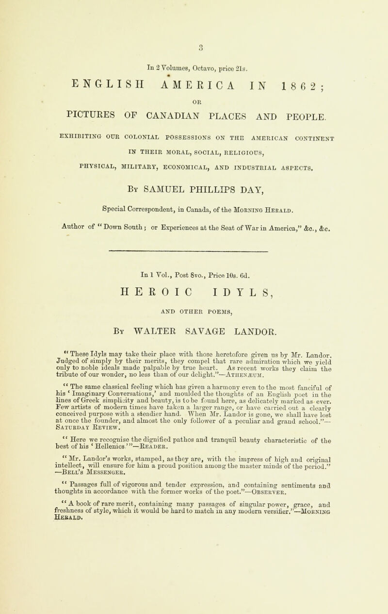 ENGLISH A* M E R I C A IN 1862; OR PICTURES OF CANADIAN PLACES AND PEOPLE. EXHIBITING OUR COLONIAL POSSESSIONS ON THE AMERICAN CONTINENT IN THEIR MORAL, SOCIAL, RELIGIOUS, PHYSICAL, MILITARY, ECONOMICAL, AND INDUSTRIAL ASPECTS. By SAMUEL PHILLIPS DAY, Special Correspondent, in Canada, of the Moening Herald. Author of Down South; or Experiences at the Seat of War in America, &o., &c. In 1 Vol., Post 8vo., Price lOs. 6d. HEROIC IDYLS, AND OTHER POEMS, By WALTER SAVAGE LANDOR.  These Idyls may take their place with those heretofore given us by Mr. Landor. Judged of simply by their merits, they compel that rare admiration which we yield only to noble ideals made palpable by true heart. As recent works they claim the tribute of our wonder, no less than of our delight.—Athex^euji.  The same classical feeling which has given aharmony even to the most fanciful of his ' Imaginary Conversations,' and moulded the thoughts of an English poet in the lines of Greek simplicity and beauty, is lobe fraud here, as delicately marked as ever. Few artists of modern times have taken a laiger range, or have cai-ried out a clearly conceived purpose with a steadier hand. When Mr. Landor is gone, we shall have lost at once the founder, and almost the only follower of a pecuUar and grand school.— Satukday Eeview.  Here we recognise the dignified pathos and tranquil beauty characteristic of the best of his ' Hellenics.'—Reader.  Mr. Landor's works, stamped, as they are, with the impress of higli and original intellect, will ensure for him a proud position among the master minds of the period. ^Bell's Messengee.  Passages full of vigorous and tender expression, and containing sentiments and thoughts in accordance with the former works of the poet.—Obsekvek. A book of rare merit, containing many passages of singular power, grace, and freshness of style, which it would be hard to match in any modern versifier.—Moening Hesalo.