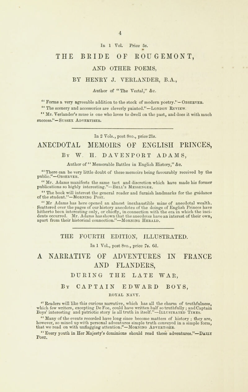 In 1 Vol. Price 5s. THE BEIDE OF ROUGEMONT, AND OTHER POEMS, BY HENEY J. VERLANDER, B.A., Author of The Vesta), &C.  Fonns a very a^eeable addition to the stock of modern poetry.''—Obseeteb. '' The scenery and accesBories are cleverly painted.—London Eeview. '' Mr. Verlander's muse is one who loves to dwell on the past, and does it with much success.—Sussex Adveetisek. In 2 Vols., post 8vo., price21s. ANECDOTAL MEMOIRS OF ENGLISH PRINCES, By W H. DAVENPORT ADAMS, Author of  Memorable Battles in English History, &c, There can be very little doubt of these memoirs being favourably received by the public.—Observer. ** Mr. Adams manifests the same tact and discretion which have made his former publications so highly interesting.—Bell's Messenger. ** The book will interest the general reader and furnish landmarks for the guidance of the student.—Moening 1'ost. Mr Adams has here opened an almost inexhanstible mine of anecdotal wealth. Scattered over the pages of our history anecdotes of the doings of English Princes have hitherto been interesting only, or chii'fly, in connection with the era in which tlie inci- dents occurred. Mr. Adams has shown that the anecdotes have an interest of their own, apart from their historical connection.—Morning Uekalu. THE FOURTH EDITION, ILLUSTRATED. In 1 Vol., post 8vo., price 7s. Gd. A NARRATIVE OF ADVENTURES IN FRANCE AND FLANDERS, DURING THE LATE WAR, By CAPTAIN EDWARD BOYS, ROYAL NAVY.  Readers will like this curious narrative, which has all the charm of truthfulness, which few writers, excepting De Foe, could have written half so truthfully ; and Captain Boys' interesting and patriotic story is all truth in itseU.—Illustrated Times.  Many of the events recorded have long since become matters of history ; they are, however, so mixed up with personal adventures simple truth conveyed in a simple form, that we read on with unflagging attention.—Morning Adveetjsek.  Every youth in Her Majesty's dominions should read these adventures.—Dailt Post,