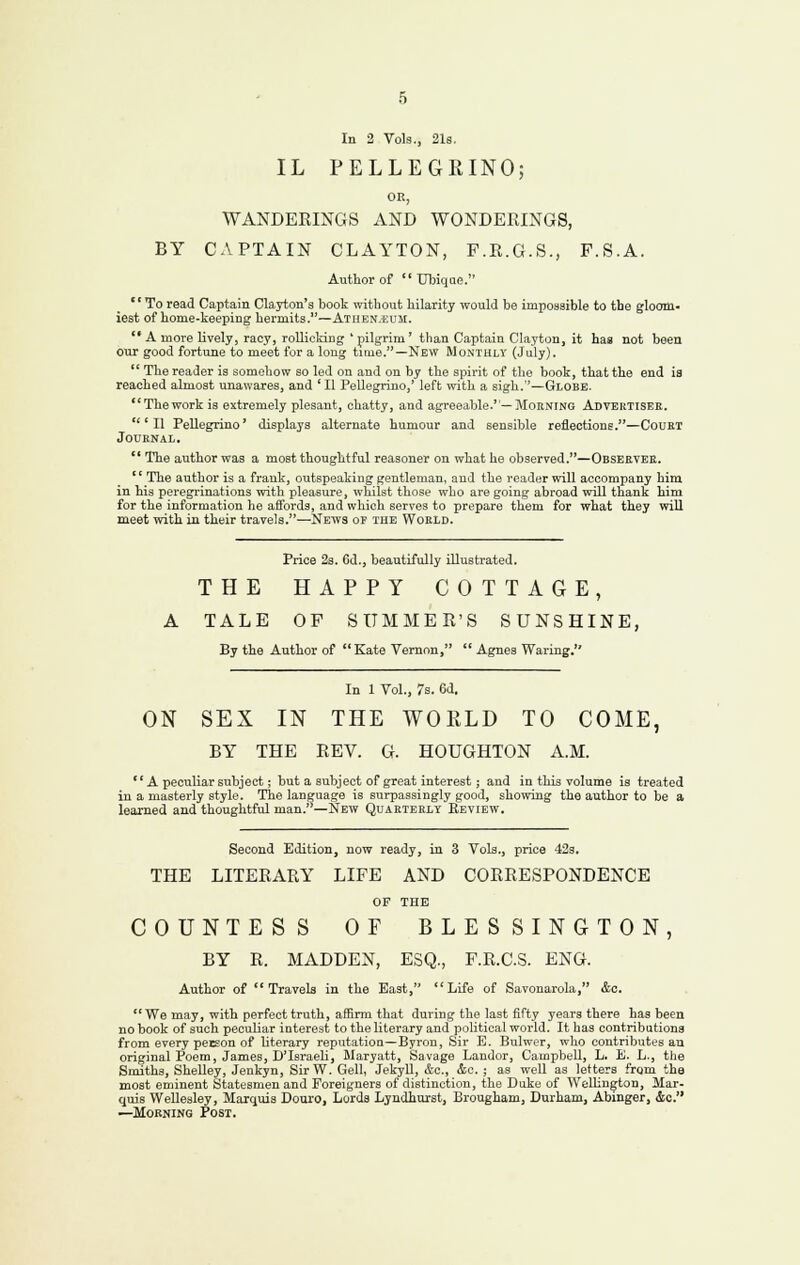 In 2 Vols., 21s. IL PELLEGRINO; OK, WANDEKINGS AND W0NDERING8, BY CAPTAIN CLAYTON, F.R.G.S., F.S.A. Author of  tTbiqae. To read Captain Clayton's book witbout hilarity would be impossible to the gloom- iest of home-keeping hermits.—Atiien.eum. A more lively, racy, rollioldng ' pilgrim' than Captain Clayton, it has not been our good fortune to meet for a long time.—New Monthly (July). '^ The reader is somehow so led on and on by the spirit of the book, that the end ia reached almost unawares, and ' II Pellegrino,' left with a sigh.—Globe. Thework ia extremely plesant, chatty, and agreeable.—Morning Advektisee. 'II Pellegrino' displays alternate humour and sensible reflections.—CouET JOUENAL.  The author was a most thoughtful reasoner on what he observed.—Observee. '' The author is a frank, outspeaking gentleman, and the reader will accompany him in his peregrinations with pleasure, whilst those who are going abroad will thank him for the information he affords, and which serves to prepare them for what they will meet with in their travels.—News of the Woeld. Price 23. 6d., beautifully illustrated. THE HAPPY COTTAGE, A TALE OP SUMMER'S SUNSHINE, By the Author of Kate Vernon,  Agnes Waring. In 1 Vol., 7s. 6d. ON SEX IN THE WORLD TO COME, BY THE REV. G. HOUGHTON A.M. A peculiar subject; but a subject of great interest; and in this volume is treated in a masterly style. The language is surpassingly good, showing the author to be a learned and thoughtful man. —New Quarterly Review. Second Edition, now ready, in 3 Vols., price 423. THE LITERARY LIFE AND CORRESPONDENCE OF THE COUNTESS OF BLESSINGTON, BY R. MADDEN, ESQ., F.R.C.S. ENG. Author of Travels in the East, Life of Savonarola, &o. We may, with perfect truth, affirm that during the last fifty years there has been no book of such peculiar interest to the literary and political world. It has contributions from every peeson of literary repntatioQ—Byron, Sir E. Bulwer, who contributes an original Poem, James, D'Israeli, Maryatt, Savage Landor, Campbell, L. E. L., tlie Smiths, Shelley, Jenkyn, Sir W. Gell, Jekyll, &c., &c. ; as well as letters frgm the most eminent Statesmen and Foreigners of distinction, the Duke of Wellington, Mar- quis Wellesley, Marquis Douro, Lords Lyndhurst, Brougham, Durham, Abinger, &o. —Morning Post.