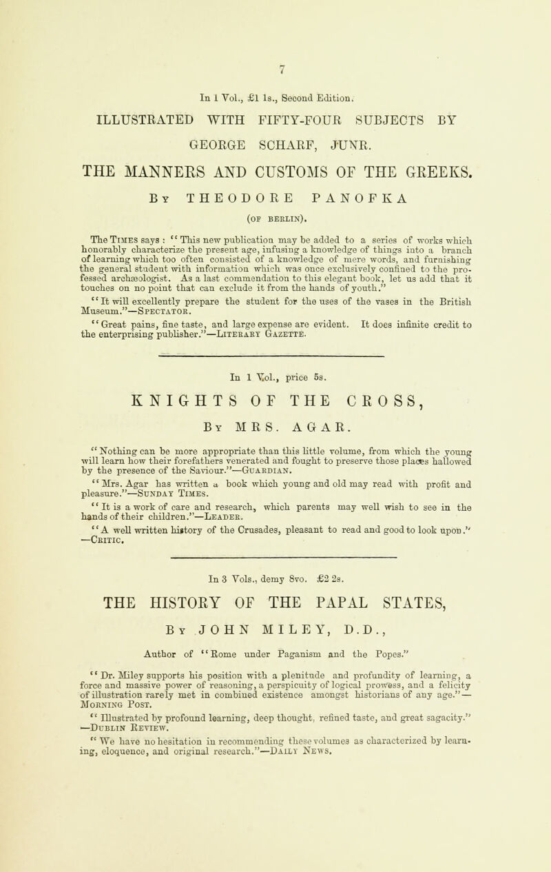 ILLUSTRATED WITH FIFTY-FOUR SUBJECTS BY GEORGE SCHARF, JUNE. THE MANNERS AND CUSTOMS OF THE GREEKS. By THEODORE PANOFKA (of beklin). Tlie Times says :  This new publication may be added to a series of works which honorably characterize the present asfe, infusing a Iniowledge of things into a branch of learning which too often consisted of a knowledge of mere words, and furnishing the general student with information which was once exclusively confined to the pro- fessed archcDologist. As a last commendation to this elegant book, let us add that it touches on no point that can exclude it from the hands of youth. '' It will excellently prepare the student for the uses of the vases in the British Museum.—Spectatok. Great pains, tine taste, and large expense are evident. It does infinite credit to the enterprising publisher.—Liteeakt Gazette. In 1 Y.oi., price 53. KNIGHTS OF THE CROSS, By MRS. AGAR.  Nothing can be more appropriate than this little volume, from which the young will learn how their forefathers venerated and fought to preserve those places hallowed by the presence of the Saviour.^Guardian. Mrs. Agar has written u book which young and old may read nnth profit and pleasure.—Sunday Ti5ies.  It is a work of care and research, which parents may well wish to see in the hands of their children.—Leader. '' A weD written hijtory of the Crusades, pleasant to read and good to look upon.'' —Ckitic. In 3 Vols., demy 8vo. £2 2s. THE HISTORY OF THE PAPAL STATES, By JOHN MILEY, D.D., Author of Rome under Paganism and the Popes.  Dr. Miley supports his position with a plenitude and profundity of learning, a force and massive power of reasoning, a perspicuity of logical prowess, and a felicity of illustration rarely met in combined existence amongst historians of any age. — Morning Post.  IDustrated by profound learning, deep thought, refined taste, and great sagacity. —Dublin Eeview. We have no hesitation in recommending these volumes as characterized by learn- ing, eloquence, and original research.—Daily News.