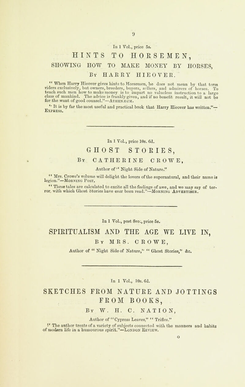 HINTS TO HOESEMEN, SHOWING HOW TO MAKE MONEY BY HORSES, By HAERY HIEOVER. _ *' When Harry HieOTer gives liints to Horsemen, he does not mean by that term riders exclusively, but owners, breeders, buyers, sellers, and admirers of horses. To teach such men how to make money is to impart no valueless instruction to a large class of manldnd. The advice is frankly given, and if no benefit result, it will not be for the want of good counsel.—ATHEN.EaJi. '• It is by far the most useful and practical book that Harry Hieover has written.— Express. In 1 Vol., price 10s. 6d. GHOST STORIES, By CATHERINE CROWE, Author of  Night Side of Nature.  Mrs. Crowe's volume will delight the lovers of the supernatural, and their name ia legion.—MoKNiNG Post.  These tales are calculated to excite all the feelings of awe, and we may say of ter- ror, with which Ghost btories have aver been read.—Mokning Advertiser. In 1 Vol., post Svo;, price 5s. SPIKITUALISM AND THE AGE WE LIVE IN, By MRS. CROWE, Author of  Night Side of Nature,  Ghost Stories, &c. In 1 Vol., 10s. Cd. SKETCHES FROM NATURE AND JOTTINGS FROM BOOKS, By W. H. C. NATION, Author of Cypress Leaves,  Trifles. -' The author treats of a variety of subjects connected with the manners and habits of modisrn life in a humourous spirit.—London Review.