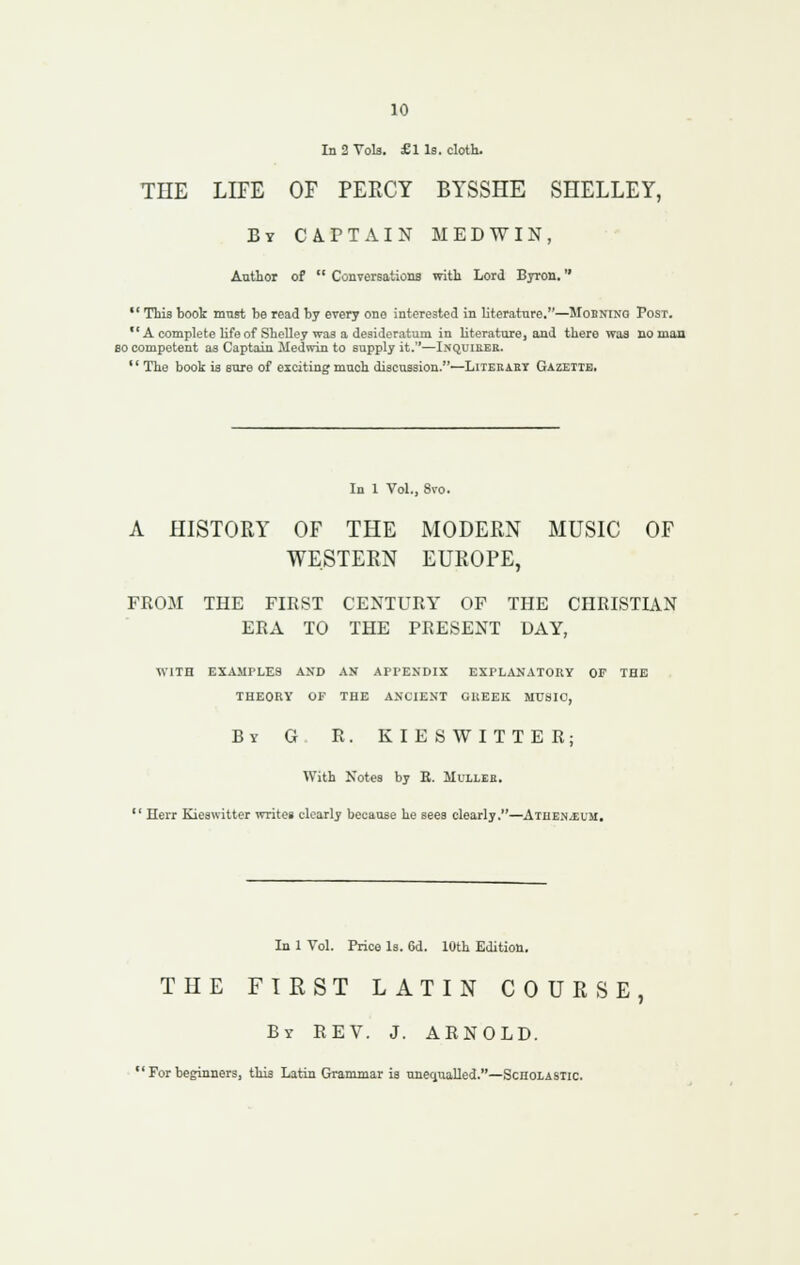 In 2 Vols. £1 Is. cloth. THE LIFE OF PERCY BYSSHE SHELLEY, By CA.PTAIN M EDWIN, Author of  CouTereations with Lord Byron.  This book must be read by every one interested in literature.—Mobnino Post.  A complete life of SheUey was a desideratum in literature, and there was no man BO competent as Captain Medwin to supply it.—Inquieer. *' The book is sure of exciting much discussion.—Literakt Gazette. In 1 Vol., 8vo. A HISTORY OF THE MODERN MUSIC OF WESTERN EUROPE, FROM THE FIRST CENTURY OF THE CHRISTIAN ERA TO THE PRESENT DAY, with examples and an appendix explanatory of the theory of the ancient greek music, By G R. KIESWITTER; With Notes by E. Mulleb.  Ilerr Kieswitter writes clearly because he sees clearly.—AtheNjEUM, In 1 Vol. Price Is. 6d. 10th Edition. THE FIRST LATIN COURSE, By rev. J. ARNOLD. ' For beginners, this Latin Grammar is unequalled.—Scholastic.