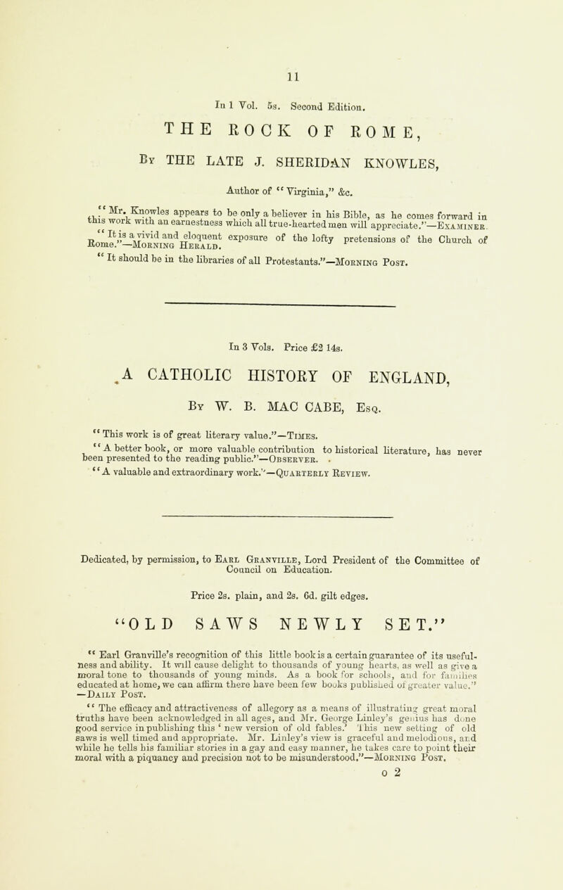 In 1 Vol. 53. Second Edition. THE ROCK OF ROME, By the late J. SHERIDAN KNOWLES, Author of  Virginia, &c. f1.,'=' ^'■•, ^°«5les appears to be only a beUever in his Bible, as he comes forward in this work with anearaestness which all true-hearted men wUl appreciate.—Examiner Ell^'-\li;NiNG^HZ\™! ''^''' °^ '^' '°^'^ pretensions of the Church of  It should be in the Kbraries of aU Protestants.—Moening Post. In 3 Vols. Price £2 143. ,A CATHOLIC HISTORY OF ENGLAND, By W. B. mac CABE, Esq. ' This work is of great literary value.—Times. 'A better book, or more valuable contribution n presented to the reading public.—Observer. ' A valuable and extraordinary work.''—Quarterly Review. ' A better book, or more valuable contribution to historical literature, has never been presented to the reading public.—Observer. . Dedicated, by permission, to Earl Granville, Lord President of the Committee of Council on Education. Price 23. plain, and 2s. 6d. gilt edges. OLD SAWS NEWLY SET.  Earl Granville's recognition of this little book is a certain guarantee of its useful- ness and ability. It will cause delight to thousands of young hearts, as well as give a moral tone to thousands of young minds. As a book for schools, and for faruihos educated at home, we can affirm there have been few bouks pubUshed ot greater value. —Daily Post. '' The efficacy and attractiveness of allegory as a means of illustrating great moral truths have been acknowledged in all ages, and Mr. George Linley's genius has di/ne good service in publishing this ' new version of old fables.* '1 his now setting of old saws is weU timed and appropriate. Mr. Liiiley's view is graceful and melodioiis, ard while he tells bis familiar stories in a gay and easy manner, he takes care to puint their moral with a piquancy and precision not to be misunderstood.—Morning Post. o 2