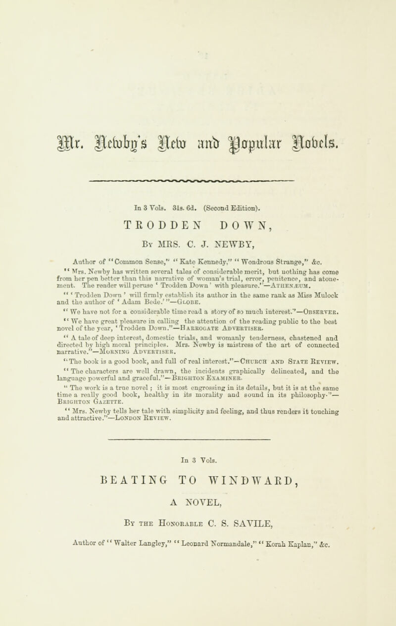 r. ^linbir's Hcto ;nib Uopuhir ITobcIs. In 3 Vols. 3l9. 6d. (Second Edition). TRODDEN DOWN, By MRS. C. J. NEWBY, Author of Common Sense,''  Kate Kennedy,  WonJroas Strange, &c.  ^f^s. Nowbv lias written several tales of considerable merit, but uotbing has come from her pen better than this narrative of woman's trial, error, penitence, and atone- ment. The reader will peruse ' Trodden Down' ivith pleasure.—Atue.v.£iim.  ' Trodden Down ' will firmly est.ablish its author in the same rank as Miss Mulock and the author of * Ad*im Bede.' —Globe.  We have not for a considerable time read a story of ao much interest.''—Observer. '' We have great pleasure in calling the attention of the reading public to the best novel of the year, Trodden Doivn.—Habbogate Abvebhsee.  A tale of deep interest, domestic trials, and womanly tenderness, chastened and directed by high moral principles. Mrs. Newby is mistress of the art of connected narrative.—Mor.nino Auvebtiser. The book is a good book, and full of real interest.—CnuRCH and State Review.  The characters are well drawn, the incidents graphically delineated, and the language powerful and graceful.—Briguton Exajiiner.  The work is a true novel ; it is most engrossing in its details, but it is at the same time a really good book, healthy in its morality and sound in its philosophy-— Bkigiitox Gazette.  Mrs. Newby tells her tale with simplicity and feeling, and thus renders it touching and attractive.—Loxdon Keview. In 3 Vols. BEATING TO WIX D W AED, A NOVEL, By the Hoxorable C. S. SATILE, Author of  Walter Langley,  Leonard Normandale,  Korah Kaplan, &c.