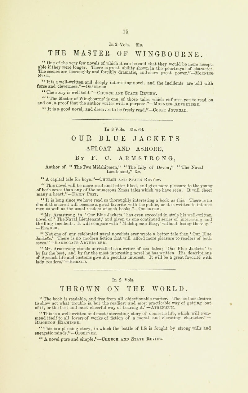 In 2 Vols. 21s. THE MASTER OF WINGBOURNE. '' 9°^ °f ^^^ ^^.'■y ^^^ novels of wliicli it can be said that they would be more accept, able if they were longer. There la great ability shoi™ in the pourtrayal of character. The scenes are thoroughly and forcibly dramatic, and show crreat power —Moknmq Stae. ' It is a well-written and deeply interesting novel, and the incidents are told with force and cleverness.—Obsekvee.  The story is well told.—Chueoh and State Review. ''' The Master of Wingbourne' is one of those tales which enforces you to read ou and ou, a proof that the author wi-ites with a purpose.—Mohn'ing Adveetisee.  It is a good novel, and deserves to be freely read.—Couet Jouenal. In 3 Vols. 31s. 6d. OUE BLUE JACKETS AFLOAT AND ASHORE, By F. C. ARMSTRONG, Author of  The Two Midshipmen,  The Lily of Devon,  The Naval Lieutenant, &o. A capital tale for boys.—Chuech and State Review. This novel will be more read and better liked, and give more pleasure to the young of both sexes than any of the numerous Xmas tales which we have seen. It will cheer many a heart.—Daily Post.  It is long since we have read so thoroughly interesting a book as this. There is no doubt this novel will become a great favorite with the public, as it is written to interest men as well as the usual readers of such books.—Ouservee. Mr. Armstrong, in ' Our Blue Jackets,' has even exceeded in style his well-written novel of ' The Naval Lieutenant,' aud given us one continued series of interesting and thrilUng incidents. It will compare with ' Midshipm3n Easy,' without losing thereby. —Reader. '' Not one of our celebrated naval novelists ever wi-ote a better tale than ' Our Blue Jackets.' There is no modern fiction that will afford more pleasure to readers of both sexes.—Haecogate Adveetisee. Mr. Armstrong stands unrivalled as a writer of sea tales ; 'Our Blue Jackets' is by far the best, and by far the most interesting novel he has written His descrii^tions of Spanish life and customs give it a peculiar interest. It will be a great favorite with lady readers.—Hebald. In 2 Vols. THROWN ON THE WORLD.  The book is readable, and free from all objectionable matter. The author desires to show not what trouble is, but the readiest aud most practicable way of getting out of it, or the best and most cheerful way of bearing it.—Athen.el'M.  This is a well-written and most interesting story of domestic life, which will com- mend itself to all lovers of works of fiction of a moral and elevating character.— Beighton Examinee.  This is a pleasing story, in which the battle of life is fought by strong wills and energetic minds.—Obseever.  A novel pure and simple,—Chubch and State Review.