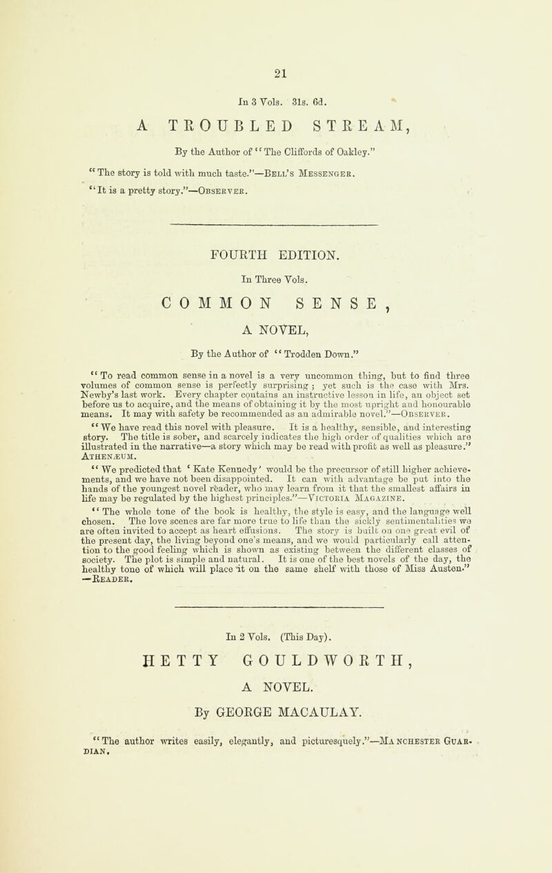 In 3 Vols. 31s. 63. A TROUBLED STREAM, By the Author of The Cliffords of Oakley. The story is told with much taste.—Bell's Messenger. It is a pretty story.—Obsehver. FOURTH EDITION. In Three Vols. COMMON SENSE, A NOVEL, By the Author of '' Trodden Down.  To read common sense in a novel ia a very uucommou thing, hiat to find three volumes of common sense is perfectly surprising ; yet such is tlie case with Mrs. Newby's last work. Every chapter contains an instructive lesson in life, an object set before us to acquire, and the means of obtaining it by the most upri;,'ht and honourable means. It may with safety be recommeuded as an admirable novel.—Observer.  We have read this novel with pleasure. It is a henlthy, sensible, and interesting story. The title is sober, and scarcely indicates the high order of qualities which are illustrated in the narrative—a story which may be read with profit as well as pleasure. Athenaeum.  We predicted that ' Kate Kennedy' would be the precursor of still higher achieve- ments, and we have not been disappoiuted. It can with advantage be put into the hands of the youngest novel reader, who niay learn from it that the smallest affairs in life may be regulated by the highest principles.—VrcTORiA Magazine.  The whole tone of the book is healthy, the style is easy, and the larigunge well chosen. The love scenes are far more true to life than the siclvly sentimentalitie=! wo are often invited to accept as heart eft'usious. The story is built on on*^ great evil of the present day, the living beyond one's means, and we would particularly call atten- tion to the good feeling which is shown as existing between the different classes of society. The plot is simple and natural. It is one of the best novels of the day, the healthy tone of which will place 'it on the same shelf with those of Miss Austen. —Beadek. In 2 Vols. (This Day). HETTY GOULDWORTH, A NOVEL. By GEORGE MACAULAY. The author \vrites easily, elegantly, and picturesquely.—Manchestee Guab- SIAN,