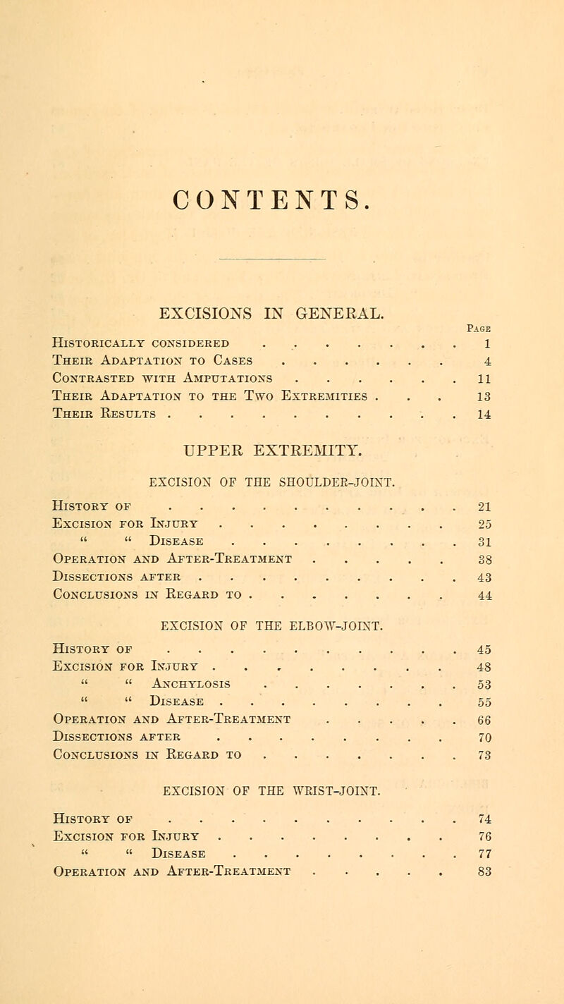 CONTENTS. EXCISIONS IN GENERAL. Page Historically considered 1 Their Adaptation to Cases 4 Contrasted with Amputations 11 Their Adaptation to the Two Extremities . . . 13 Their Results 14 UPPER EXTREMITY. EXCISION OF THE SHOULDER-JOINT. History of 21 Excision for Injury 25   Disease 31 Operation and After-Treatment 38 Dissections after 43 Conclusions fn Regard to 44 EXCISION OF THE ELBOW-JOINT. History of 45 Excision for Injury ........ 48   Anchylosis 53   Disease 55 Operation and After-Treatment .... 66 Dissections after 70 Conclusions ln Regard to 73 EXCISION OF THE WRIST-JOINT. History of 74 Excision for Injury 76   Disease 77 Operation and After-Treatment 83