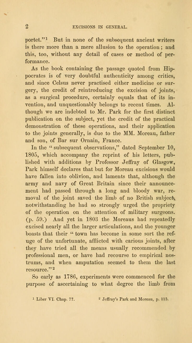 portet.1 But in none of the subsequent ancient writers is there more than a mere allusion to the operation; and this, too, without any detail of cases or method of per- formance. As the book containing the passage quoted from Hip- pocrates is of very doubtful authenticity among critics, and since Celsus never practised either medicine or sur- gery, the credit of reintroducing the excision of joints, as a surgical procedure, certainly equals that of its in- vention, and unquestionably belongs to recent times. Al- though we are indebted to Mr. Park for the first distinct publication on the subject, yet the credit of the practical demonstration of these operations, and their application to the joints generally, is due to the MM. Moreau, father and son, of Bar sur Ornain, France. In the  subsequent observations, dated September 10, 1805, which accompany the reprint of his letters, pub- lished with additions by Professor Jeffray of Glasgow, Park himself declares that but for Moreau excisions would have fallen into oblivion, and laments that, although the army and navy of Great Britain since their announce- ment had passed through a long and bloody war, re- moval of the joint saved the limb of no British subject*,, notwithstanding he had so strongly urged the propriety of the operation on the attention of military surgeons, (p. 59.) And yet in 1803 the Moreaus had repeatedly excised nearly all the larger articulations, and the younger boasts that their  town has become in some sort the ref- uge of the unfortunate, afflicted with carious joints, after they have tried all the means usually recommended by professional men, or have had recourse to empirical nos- trums, and when amputation seemed to them the last resource.2 So early as 1786, experiments were commenced for the purpose of ascertaining to what degree the limb from 1 Liber VI. Chap. 77. 2 Jeffrey's Park and Moreau, p. 115.