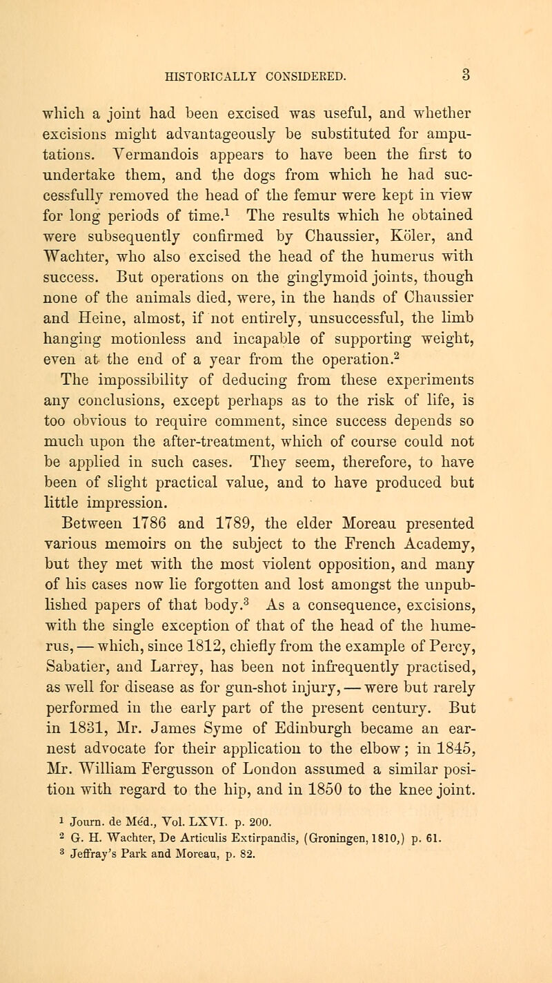 which a joint had been excised was useful, and whether excisions might advantageously be substituted for ampu- tations. Vermandois appears to have been the first to undertake them, and the dogs from which he had suc- cessfully removed the head of the femur were kept in view for long periods of time.1 The results which he obtained were subsequently confirmed by Chaussier, Koler, and Wachter, who also excised the head of the humerus with success. But operations on the ginglymoid joints, though none of the animals died, were, in the hands of Chaussier and Heine, almost, if not entirely, unsuccessful, the limb hanging motionless and incapable of supporting weight, even at the end of a year from the operation.2 The impossibility of deducing from these experiments any conclusions, except perhaps as to the risk of life, is too obvious to require comment, since success depends so much upon the after-treatment, which of course could not be applied in such cases. They seem, therefore, to have been of slight practical value, and to have produced but little impression. Between 1786 and 1789, the elder Moreau presented various memoirs on the subject to the French Academy, but they met with the most violent opposition, and many of his cases now lie forgotten and lost amongst the unpub- lished papers of that body.3 As a consequence, excisions, with the single exception of that of the head of the hume- rus, — which, since 1812, chiefly from the example of Percy, Sabatier, and Larrey, has been not infrequently practised, as well for disease as for gun-shot injury, — were but rarely performed in the early part of the present century. But in 1831, Mr. James Syme of Edinburgh became an ear- nest advocate for their application to the elbow; in 1845, Mr. William Fergusson of London assumed a similar posi- tion with regard to the hip, and in 1850 to the knee joint. i Journ. de Med., Vol. LXVI. p. 200. 2 G. H. Wachter, De Articulis Extirpandis, (Groningen, 1810,) p. 61. 3 Jeffray's Park and Moreau, p. 82.