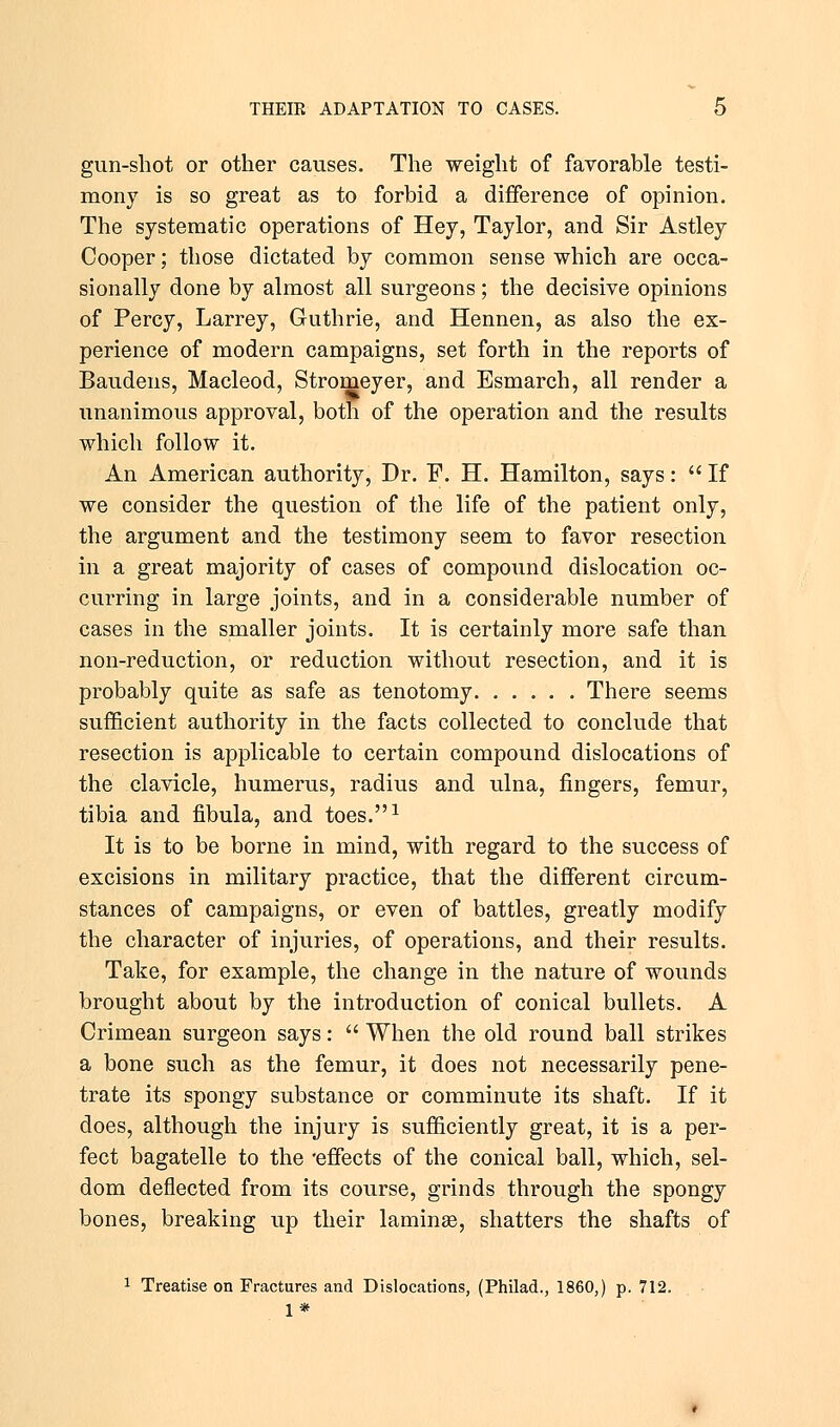 gun-shot or other causes. The weight of favorable testi- mony is so great as to forbid a difference of opinion. The systematic operations of Hey, Taylor, and Sir Astley Cooper; those dictated by common sense which are occa- sionally done by almost all surgeons; the decisive opinions of Percy, Larrey, Guthrie, and Hennen, as also the ex- perience of modern campaigns, set forth in the reports of Baudens, Macleod, Stromeyer, and Esmarch, all render a unanimous approval, both of the operation and the results which follow it. An American authority, Dr. F. H. Hamilton, says:  If we consider the question of the life of the patient only, the argument and the testimony seem to favor resection in a great majority of cases of compound dislocation oc- curring in large joints, and in a considerable number of cases in the smaller joints. It is certainly more safe than non-reduction, or reduction without resection, and it is probably quite as safe as tenotomy There seems sufficient authority in the facts collected to conclude that resection is applicable to certain compound dislocations of the clavicle, humerus, radius and ulna, fingers, femur, tibia and fibula, and toes.1 It is to be borne in mind, with regard to the success of excisions in military practice, that the different circum- stances of campaigns, or even of battles, greatly modify the character of injuries, of operations, and their results. Take, for example, the change in the nature of wounds brought about by the introduction of conical bullets. A Crimean surgeon says:  When the old round ball strikes a bone such as the femur, it does not necessarily pene- trate its spongy substance or comminute its shaft. If it does, although the injury is sufficiently great, it is a per- fect bagatelle to the 'effects of the conical ball, which, sel- dom deflected from its course, grinds through the spongy bones, breaking up their laminae, shatters the shafts of 1 Treatise on Fractures and Dislocations, (Philad., I860,) p. 712. 1*