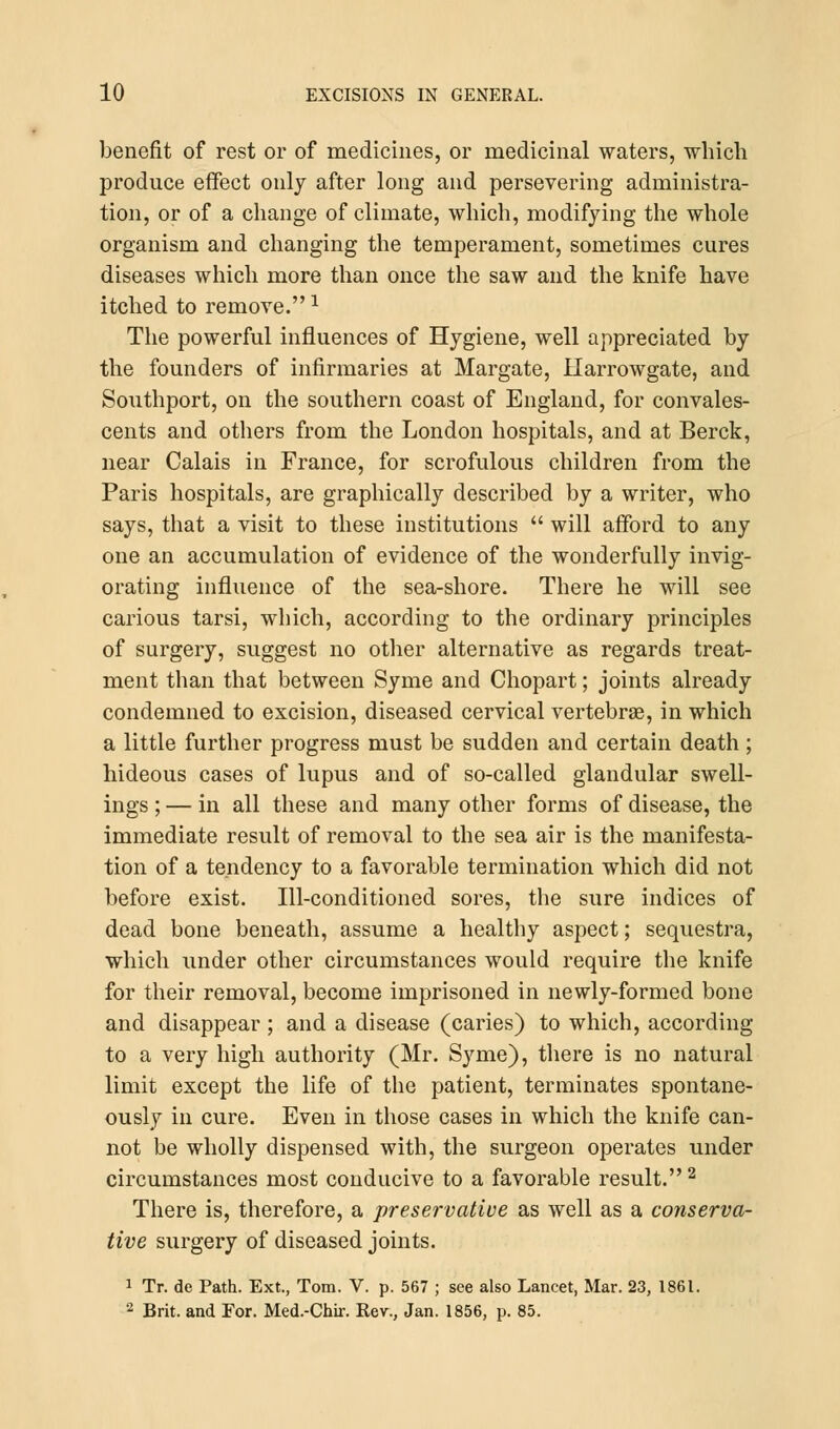 benefit of rest or of medicines, or medicinal waters, which produce effect only after long and persevering administra- tion, or of a change of climate, which, modifying the whole organism and changing the temperament, sometimes cures diseases which more than once the saw and the knife have itched to remove.1 The powerful influences of Hygiene, well appreciated by the founders of infirmaries at Margate, Harrowgate, and Southport, on the southern coast of England, for convales- cents and others from the London hospitals, and at Berck, near Calais in France, for scrofulous children from the Paris hospitals, are graphically described by a writer, who says, that a visit to these institutions  will afford to any one an accumulation of evidence of the wonderfully invig- orating influence of the sea-shore. There he will see carious tarsi, which, according to the ordinary principles of surgery, suggest no other alternative as regards treat- ment than that between Syme and Chopart; joints already condemned to excision, diseased cervical vertebra?, in which a little further progress must be sudden and certain death ; hideous cases of lupus and of so-called glandular swell- ings ; — in all these and many other forms of disease, the immediate result of removal to the sea air is the manifesta- tion of a tendency to a favorable termination which did not before exist. Ill-conditioned sores, the sure indices of dead bone beneath, assume a healthy aspect; sequestra, which under other circumstances would require the knife for their removal, become imprisoned in newly-formed bone and disappear ; and a disease (caries) to which, according to a very high authority (Mr. Syme), there is no natural limit except the life of the patient, terminates spontane- ously in cure. Even in those cases in which the knife can- not be wholly dispensed with, the surgeon operates under circumstances most conducive to a favorable result.2 There is, therefore, a preservative as well as a conserva- tive surgery of diseased joints. 1 Tr. de Path. Ext., Tom. V. p. 567 ; see also Lancet, Mar. 23, 1861. 2 Brit, and For. Med.-Chir. Rev., Jan. 1856, p. 85.