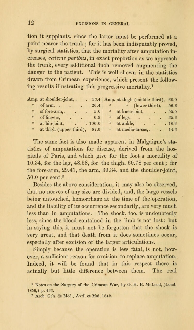 tion it supplants, since the latter must be performed at a point nearer the trunk ; for it has been indisputably proved, by surgical statistics, that the mortality after amputation in- creases, cceteris paribus, in exact proportion as we approach the trunk, every additional inch removed augmenting the danger to the patient. This is well shown in the statistics drawn from Crimean experience, which present the follow- ing results illustrating this progressive mortality.1 at shoulder-joint, . 33.4 Amp. at thigh (middle third), 60.0 of arm, . 26.4   (lower third), 56.6 of fore-arm,. 5 0  at knee-joint, 55.5 of fingers, 0.9  of legs, 35.6 at hip-joint, 100.0  at ankle, 16.6 at thigh (upper third), 87.0  at medio-tarsus,. 14.3 The same fact is also made apparent in Malgaigne's sta- tistics of amputations for disease, derived from the hos- pitals of Paris, and which give for the foot a mortality of 10.34, for the leg, 48.58, for the thigh, 60.78 per cent; for the fore-arm, 29.41, the arm, 39.34, and the shoulder-joint, 50.0 per cent.2 Besides the above consideration, it may also be observed, that no nerves of any size are divided, and, the large vessels being untouched, hemorrhage at the time of the operation, and the liability of its occurrence secondarily, are very much less than in amputations. The shock, too, is undoubtedly less, since the blood contained in the limb is not lost; but in saying this, it must not be forgotten that the shock is very great, and that death from it does sometimes occur, especially after excision of the larger articulations. Simply because the operation is less fatal, is not, how- ever, a sufficient reason for excision to replace amputation. Indeed, it will be found that in this respect there is actually but little difference between them. The real 1 Notes on the Surgery of the Crimean War, by G. H. B. McLeod, (Lond. 1856,) p. 433. 2 Arch. Ge'n. de Med., Avril et Mai, 1842.