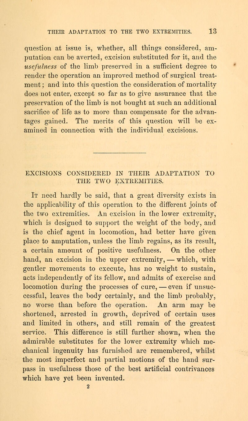 question at issue is, whether, all things considered, am- putation can be averted, excision substituted for it, and the usefulness of the limb preserved in a sufficient degree to render the operation an improved method of surgical treat- ment ; and into this question the consideration of mortality- does not enter, except so far as to give assurance that the preservation of the limb is not bought at such an additional sacrifice of life as to more than compensate for the advan- tages gained. The merits of this question will be ex- amined in connection with the individual excisions. EXCISIONS CONSIDERED IN THEIR ADAPTATION TO THE TWO EXTREMITIES. It need hardly be said, that a great diversity exists in the applicability of this operation to the different joints of the two extremities. An excision in the lower extremity, which is designed to support the weight of the body, and is the chief agent in locomotion, had better have given place to amputation, unless the limb regains, as its result, a certain amount of positive usefulness. On the other hand, an excision in the upper extremity, — which, with gentler movements to execute, has no weight to sustain, acts independently of its fellow, and admits of exercise and locomotion during the processes of cure, — even if unsuc- cessful, leaves the body certainly, and the limb probably, no worse than before the operation. An arm may be shortened, arrested in growth, deprived of certain uses and limited in others, and still remain of the greatest service. This difference is still further shown, when the admirable substitutes for the lower extremity which me- chanical ingenuity has furnished are remembered, whilst the most imperfect and partial motions of the hand sur- pass in usefulness those of the best artificial contrivances which have yet been invented. 2