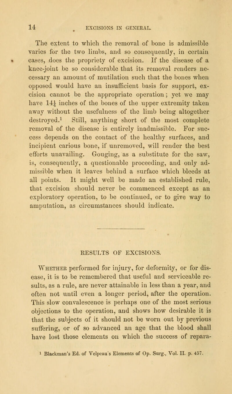 The extent to which the removal of bone is admissible varies for the two limbs, and so consequently, in certain cases, does the propriety of excision. If the disease of a knee-joint be so considerable that its removal renders ne- cessary an amount of mutilation such that the bones when opposed would have an insufficient basis for support, ex- cision cannot be the appropriate operation; yet we may have 14£ inches of the bones of the upper extremity taken away without the usefulness of the limb being altogether destroyed.1 Still, anything short of the most complete removal of the disease is entirely inadmissible. For suc- cess depends on the contact of the healthy surfaces, and incipient carious bone, if unremoved, will render the best efforts unavailing. Gouging, as a substitute for the saw, is, consequently, a questionable proceeding, and only ad- missible when it leaves behind a surface which bleeds at all points. It might well be made an established rule, that excision should never be commenced except as an exploratory operation, to be continued, or to give way to amputation, as circumstances should indicate. KESULTS OF EXCISIONS. Whether performed for injury, for deformity, or for dis- ease, it is to be remembered that useful and serviceable re- sults, as a rule, are never attainable in less than a year, and often not until even a longer period, after the operation. This slow convalescence is perhaps one of the most serious objections to the operation, and shows how desirable it is that the subjects of it should not be worn out by previous suffering, or of so advanced an age that the blood shall have lost those elements on which the success of repara- 1 Blackman's Ed. of Velpeau's Elements of Op. Surg., Vol. II. p. 457.