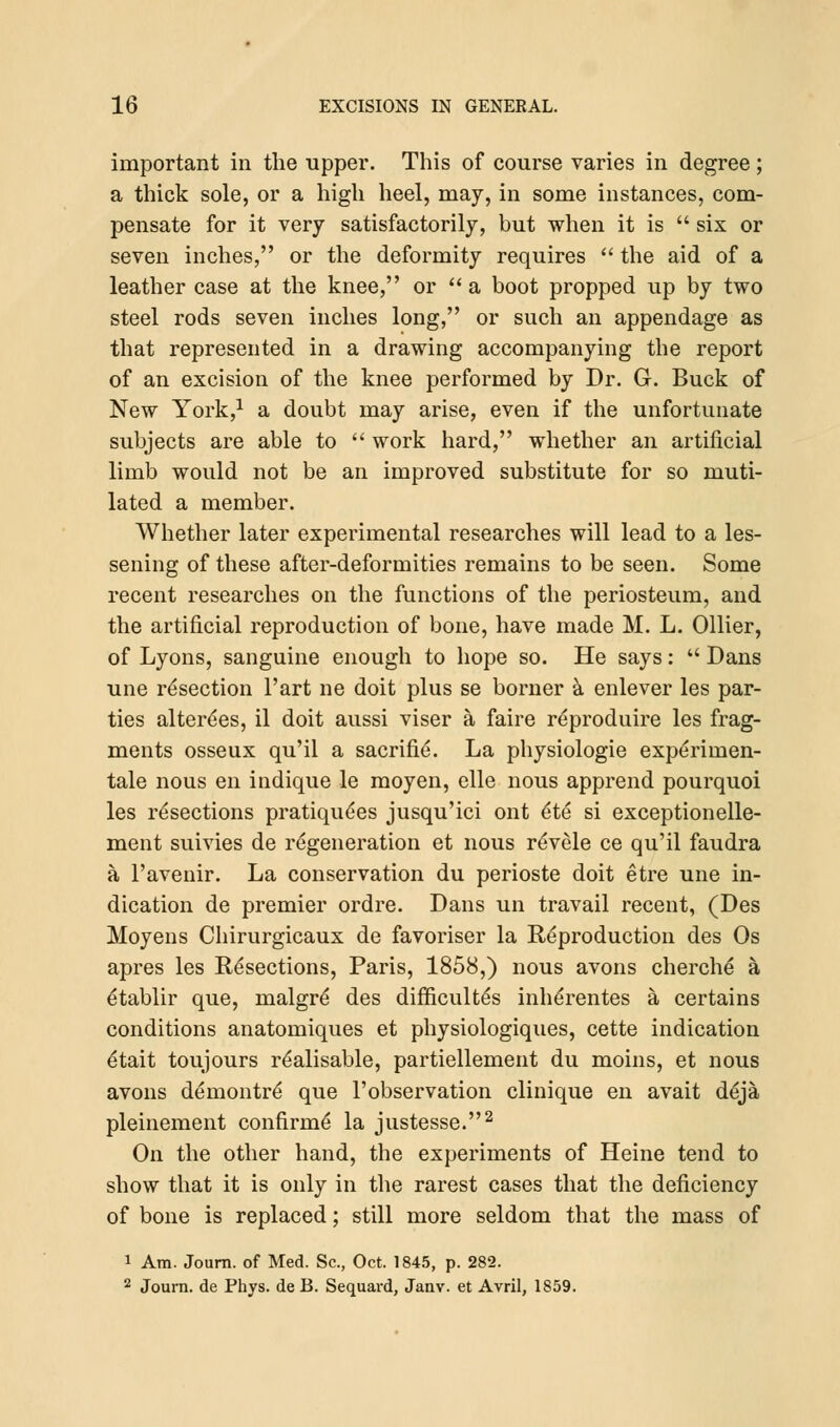 important in the upper. This of course varies in degree; a thick sole, or a high heel, may, in some instances, com- pensate for it very satisfactorily, but when it is  six or seven inches, or the deformity requires  the aid of a leather case at the knee, or  a boot propped up by two steel rods seven inches long, or such an appendage as that represented in a drawing accompanying the report of an excision of the knee performed by Dr. G. Buck of New York,1 a doubt may arise, even if the unfortunate subjects are able to  work hard, whether an artificial limb would not be an improved substitute for so muti- lated a member. Whether later experimental researches will lead to a les- sening of these after-deformities remains to be seen. Some recent researches on the functions of the periosteum, and the artificial reproduction of bone, have made M. L. Oilier, of Lyons, sanguine enough to hope so. He says:  Dans une resection l'art ne doit plus se borner a enlever les par- ties altere'es, il doit aussi viser a faire reproduire les frag- ments osseux qu'il a sacrifie. La physiologie experimen- tale nous en indique le moyen, elle nous apprend pourquoi les resections pratiqu^es jusqu'ici ont e*te si exceptionelle- ment suivies de regeneration et nous r^vele ce qu'il faudra a l'avenir. La conservation du perioste doit etre une in- dication de premier ordre. Dans un travail recent, (Des Moyens Chirurgicaux de favoriser la Reproduction des Os apres les Resections, Paris, 1858,) nous avons cherche a etablir que, malgre' des difficult^s inherentes a certains conditions anatomiques et physiologiques, cette indication etait toujours realisable, partiellement du moins, et nous avons demontre que l'observation clinique en avait deja pleinement continue la justesse.2 On the other hand, the experiments of Heine tend to show that it is only in the rarest cases that the deficiency of bone is replaced; still more seldom that the mass of i Am. Journ. of Med. Sc, Oct. 1845, p. 282. 2 Journ. de Phys. de B. Sequard, Janv. et Avril, 1859.