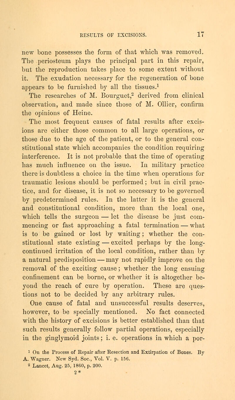 new bone possesses the form of that which was removed. The periosteum plays the principal part in this repair, but the reproduction takes place to some extent without it. The exudation necessary for the regeneration of bone appears to be furnished by all the tissues.1 The researches of M. Bourguet,2 derived from clinical observation, and made since those of M. Oilier, confirm the opinions of Heine. The most frequent causes of fatal results after excis- ions are either those common to all large operations, or those due to the age of the patient, or to the general con- stitutional state which accompanies the condition requiring interference. It is not probable that the time of operating has much influence on the issue. In military practice there is doubtless a choice in the time when operations for traumatic lesions should be performed; but in civil prac- tice, and for disease, it is not so necessary to be governed by predetermined rules. In the latter it is the general and constitutional condition, more than the local one, which tells the surgeon — let the disease be just com- mencing or fast approaching a fatal termination — what is to be gained or lost by waiting; whether the con- stitutional state existing — excited perhaps by the long- continued irritation of the local condition, rather than by a natural predisposition — may not rapidly improve on the removal of the exciting cause; whether the long ensuing confinement can be borne, or whether it is altogether be- yond the reach of cure by operation. These are ques- tions not to be decided by any arbitrary rules. One cause of fatal and unsuccessful results deserves, however, to be specially mentioned. No fact connected with the history of excisions is better established than that such results generally follow partial operations, especially in the ginglymoid joints; i. e. operations in which a por- 1 On the Process of Repair after Resection and Extirpation of Bones. By A. Wagner. New Syd. Soc, Vol. V. p. 156.