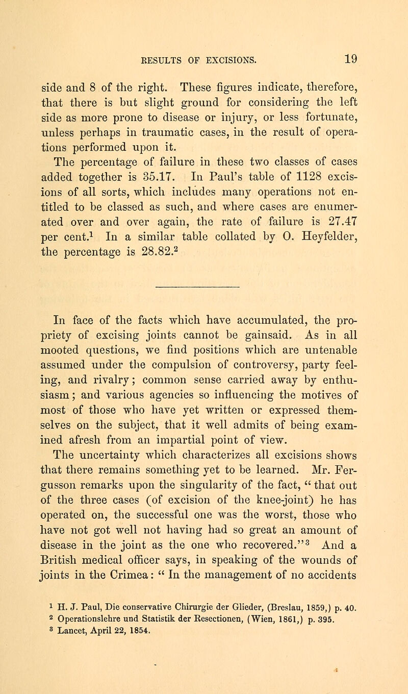 side and 8 of the right. These figures indicate, therefore, that there is but slight ground for considering the left side as more prone to disease or injury, or less fortunate, unless perhaps in traumatic cases, in the result of opera- tions performed upon it. The percentage of failure in these two classes of cases added together is 35.17. In Paul's table of 1128 excis- ions of all sorts, which includes many operations not en- titled to be classed as such, and where cases are enumer- ated over and over again, the rate of failure is 27.47 per cent.1 In a similar table collated by 0. Heyfelder, the percentage is 28.82.2 In face of the facts which have accumulated, the pro- priety of excising joints cannot be gainsaid. As in all mooted questions, we find positions which are untenable assumed under the compulsion of controversy, party feel- ing, and rivalry; common sense carried away by enthu- siasm; and various agencies so influencing the motives of most of those who have yet written or expressed them- selves on the subject, that it well admits of being exam- ined afresh from an impartial point of view. The uncertainty which characterizes all excisions shows that there remains something yet to be learned. Mr. Fer- gusson remarks upon the singularity of the fact,  that out of the three cases (of excision of the knee-joint) he has operated on, the successful one was the worst, those who have not got well not having had so great an amount of disease in the joint as the one who recovered.3 And a British medical officer says, in speaking of the wounds of joints in the Crimea:  In the management of no accidents 1 H. J. Paul, Die conservative Chirurgie der Glieder, (Breslau, 1859,) p. 40. 2 Operationslehre und Statistik der Resectionen, (Wien, 1861,) p. 395. 3 Lancet, April 22, 1854.