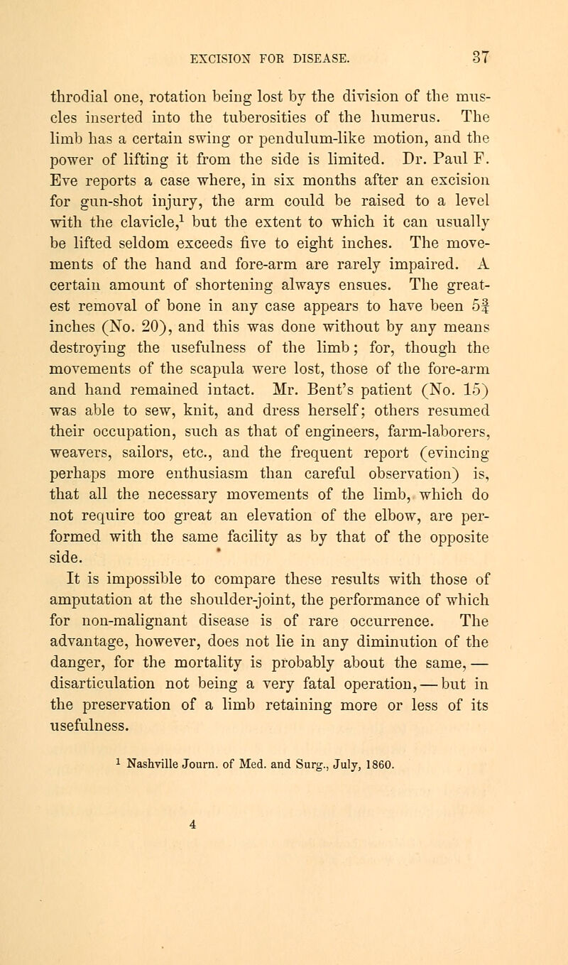 throdial one, rotation being lost by the division of the mus- cles inserted into the tuberosities of the humerus. The limb has a certain swing or pendulum-like motion, and the power of lifting it from the side is limited. Dr. Paul F. Eve reports a case where, in six months after an excision for gun-shot injury, the arm could be raised to a level with the clavicle,1 but the extent to which it can usually be lifted seldom exceeds five to eight inches. The move- ments of the hand and fore-arm are rarely impaired. A certain amount of shortening always ensues. The great- est removal of bone in any case appears to have been 5f inches (No. 20), and this was done without by any means destroying the usefulness of the limb; for, though the movements of the scapula were lost, those of the fore-arm and hand remained intact. Mr. Bent's patient (No. 15) was able to sew, knit, and dress herself; others resumed their occupation, such as that of engineers, farm-laborers, weavers, sailors, etc., and the frequent report (evincing perhaps more enthusiasm than careful observation) is, that all the necessary movements of the limb, which do not require too great an elevation of the elbow, are per- formed with the same facility as by that of the opposite side. It is impossible to compare these results with those of amputation at the shoulder-joint, the performance of which for non-malignant disease is of rare occurrence. The advantage, however, does not lie in any diminution of the danger, for the mortality is probably about the same, — disarticulation not being a very fatal operation, — but in the preservation of a limb retaining more or less of its usefulness. 1 Nashville Journ. of Med. and Surg., July, 1860.