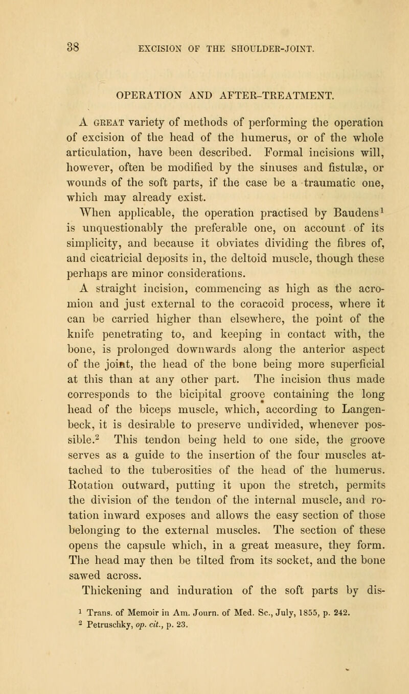 OPERATION AND AFTER-TREATMENT. A great variety of methods of performing the operation of excision of the head of the humerus, or of the whole articulation, have been described. Formal incisions will, however, often be modified by the sinuses and fistula?, or wounds of the soft parts, if the case be a traumatic one, which may already exist. When applicable, the operation practised by Baudens1 is unquestionably the preferable one, on account of its simplicity, and because it obviates dividing the fibres of, and cicatricial deposits in, the deltoid muscle, though these perhaps are minor considerations. A straight incision, commencing as high as the acro- mion and just external to the coracoid process, where it can be carried higher than elsewhere, the point of the knife penetrating to, and keeping in contact with, the bone, is prolonged downwards along the anterior aspect of the joint, the head of the bone being more superficial at this than at any other part. The incision thus made corresponds to the bicipital groove containing the long head of the biceps muscle, which, according to Langen- beck, it is desirable to preserve undivided, whenever pos- sible.2 This tendon being held to one side, the groove serves as a guide to the insertion of the four muscles at- tached to the tuberosities of the head of the humerus. Rotation outward, putting it upon the stretch, permits the division of the tendon of the internal muscle, and ro- tation inward exposes and allows the easy section of those belonging to the external muscles. The section of these opens the capsule which, in a great measure, they form. The head may then be tilted from its socket, and the bone sawed across. Thickening and induration of the soft parts by dis- 1 Trans, of Memoir in Am. Journ. of Med. Sc, July, 1855, p. 242.
